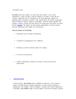 personality types.
Executives also have mentors. In cases where the executive is new to the
organization, a senior executive could be assigned as a mentor to assist the new
executive settled into his role. Mentoring is one of the important methods for
preparing them to be future executives. This method allows the mentor to determine
what is required to improve mentee’s performance. Once the mentor identifies the
problem, weakness, and the area that needs to be worked upon, the mentor can advise
relevant training. The mentor can also provide opportunities to work on special
processes and projects that require use of proficiency.
Some key points on Mentoring
 Mentoring focus on attitude development
 Conducted for management-level employees
 Mentoring is done by someone inside the company
 It is one-to-one interaction
 It helps in identifying weaknesses and focus on the area that needs
improvement
 JOB ROTATION
For the executive, job rotation takes on different perspectives. The executive is
usually not simply going to another department. In some vertically integrated
organizations, for example, where the supplier is actually part of same organization
or subsidiary, job rotation might be to the supplier to see how the business operates
 