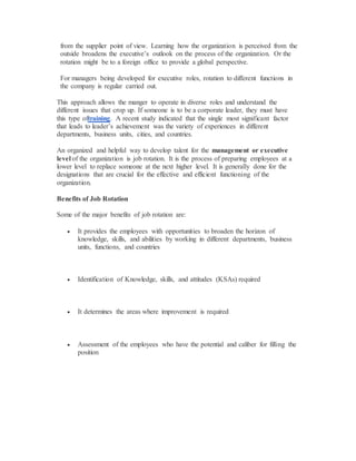 from the supplier point of view. Learning how the organization is perceived from the
outside broadens the executive’s outlook on the process of the organization. Or the
rotation might be to a foreign office to provide a global perspective.
For managers being developed for executive roles, rotation to different functions in
the company is regular carried out.
This approach allows the manger to operate in diverse roles and understand the
different issues that crop up. If someone is to be a corporate leader, they must have
this type oftraining. A recent study indicated that the single most significant factor
that leads to leader’s achievement was the variety of experiences in different
departments, business units, cities, and countries.
An organized and helpful way to develop talent for the management or executive
level of the organization is job rotation. It is the process of preparing employees at a
lower level to replace someone at the next higher level. It is generally done for the
designations that are crucial for the effective and efficient functioning of the
organization.
Benefits of Job Rotation
Some of the major benefits of job rotation are:
 It provides the employees with opportunities to broaden the horizon of
knowledge, skills, and abilities by working in different departments, business
units, functions, and countries
 Identification of Knowledge, skills, and attitudes (KSAs) required
 It determines the areas where improvement is required
 Assessment of the employees who have the potential and caliber for filling the
position
 