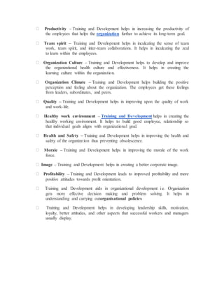 Productivity – Training and Development helps in increasing the productivity of
the employees that helps the organization further to achieve its long-term goal.
Team spirit – Training and Development helps in inculcating the sense of team
work, team spirit, and inter-team collaborations. It helps in inculcating the zeal
to learn within the employees.
Organization Culture – Training and Development helps to develop and improve
the organizational health culture and effectiveness. It helps in creating the
learning culture within the organization.
Organization Climate – Training and Development helps building the positive
perception and feeling about the organization. The employees get these feelings
from leaders, subordinates, and peers.
Quality – Training and Development helps in improving upon the quality of work
and work-life.
Healthy work environment – Training and Development helps in creating the
healthy working environment. It helps to build good employee, relationship so
that individual goals aligns with organizational goal.
Health and Safety – Training and Development helps in improving the health and
safety of the organization thus preventing obsolescence.
Morale – Training and Development helps in improving the morale of the work
force.
Image – Training and Development helps in creating a better corporate image.
Profitability – Training and Development leads to improved profitability and more
positive attitudes towards profit orientation.
gets more effective decision making and problem solving. It helps in
understanding and carrying outorganisational policies
loyalty, better attitudes, and other aspects that successful workers and managers
usually display.
 