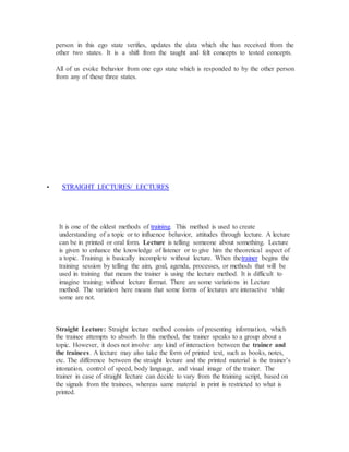 person in this ego state verifies, updates the data which she has received from the
other two states. It is a shift from the taught and felt concepts to tested concepts.
All of us evoke behavior from one ego state which is responded to by the other person
from any of these three states.
 STRAIGHT LECTURES/ LECTURES
It is one of the oldest methods of training. This method is used to create
understanding of a topic or to influence behavior, attitudes through lecture. A lecture
can be in printed or oral form. Lecture is telling someone about something. Lecture
is given to enhance the knowledge of listener or to give him the theoretical aspect of
a topic. Training is basically incomplete without lecture. When thetrainer begins the
training session by telling the aim, goal, agenda, processes, or methods that will be
used in training that means the trainer is using the lecture method. It is difficult to
imagine training without lecture format. There are some variations in Lecture
method. The variation here means that some forms of lectures are interactive while
some are not.
Straight Lecture: Straight lecture method consists of presenting information, which
the trainee attempts to absorb. In this method, the trainer speaks to a group about a
topic. However, it does not involve any kind of interaction between the trainer and
the trainees. A lecture may also take the form of printed text, such as books, notes,
etc. The difference between the straight lecture and the printed material is the trainer’s
intonation, control of speed, body language, and visual image of the trainer. The
trainer in case of straight lecture can decide to vary from the training script, based on
the signals from the trainees, whereas same material in print is restricted to what is
printed.
 