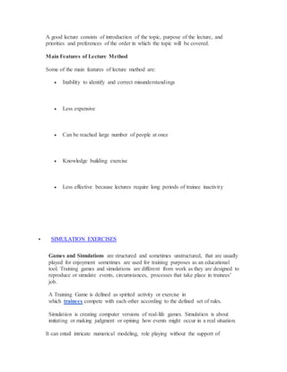 A good lecture consists of introduction of the topic, purpose of the lecture, and
priorities and preferences of the order in which the topic will be covered.
Main Features of Lecture Method
Some of the main features of lecture method are:
 Inability to identify and correct misunderstandings
 Less expensive
 Can be reached large number of people at once
 Knowledge building exercise
 Less effective because lectures require long periods of trainee inactivity
 SIMULATION EXERCISES
Games and Simulations are structured and sometimes unstructured, that are usually
played for enjoyment sometimes are used for training purposes as an educational
tool. Training games and simulations are different from work as they are designed to
reproduce or simulate events, circumstances, processes that take place in trainees’
job.
A Training Game is defined as spirited activity or exercise in
which trainees compete with each other according to the defined set of rules.
Simulation is creating computer versions of real-life games. Simulation is about
imitating or making judgment or opining how events might occur in a real situation.
It can entail intricate numerical modeling, role playing without the support of
 