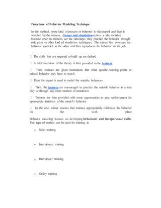Procedure of Behavior Modeling Technique
In this method, some kind of process or behavior is videotaped and then is
watched by the trainees. Games and simulationsection is also included
because once the trainees see the videotape, they practice the behavior through
role plays or other kind of simulation techniques. The trainee first observes the
behavior modeled in the video and then reproduces the behavior on the job.
provided to the trainers
critical behavior they have to watch
itable behaviors
trainees are encouraged to practice the suitable behavior in a role
play or through any other method of simulation
e opportunities to give reinforcement for
appropriate imitation of the model’s behavior
on the work place
Behavior modeling focuses on developing behavioral and interpersonal skills.
This type of method can be used for training in
 Sales training
 Interviewee training
 Interviewer training
 Safety training
 