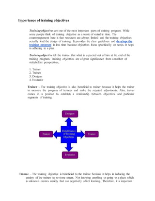Importance of training objectives
Training objectives are one of the most important parts of training program. While
some people think of training objective as a waste of valuable time. The
counterargument here is that resources are always limited and the training objectives
actually lead the design of training. It provides the clear guidelines and develops the
training program in less time because objectives focus specifically on needs. It helps
in adhering to a plan.
Training objective tell the trainee that what is expected out of him at the end of the
training program. Training objectives are of great significance from a number of
stakeholder perspectives,
1. Trainer
2. Trainee
3. Designer
4. Evaluator
Trainer – The training objective is also beneficial to trainer because it helps the trainer
to measure the progress of trainees and make the required adjustments. Also, trainer
comes in a position to establish a relationship between objectives and particular
segments of training.
Trainee – The training objective is beneficial to the trainee because it helps in reducing the
anxiety of the trainee up to some extent. Not knowing anything or going to a place which
is unknown creates anxiety that can negatively affect learning. Therefore, it is important
 