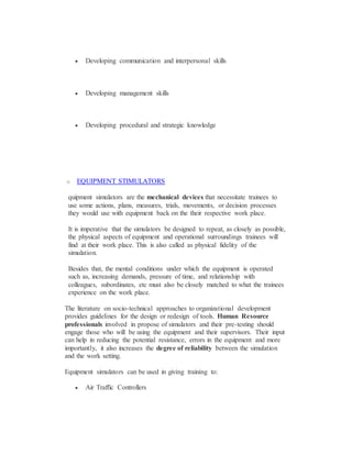  Developing communication and interpersonal skills
 Developing management skills
 Developing procedural and strategic knowledge
o EQUIPMENT STIMULATORS
quipment simulators are the mechanical devices that necessitate trainees to
use some actions, plans, measures, trials, movements, or decision processes
they would use with equipment back on the their respective work place.
It is imperative that the simulators be designed to repeat, as closely as possible,
the physical aspects of equipment and operational surroundings trainees will
find at their work place. This is also called as physical fidelity of the
simulation.
Besides that, the mental conditions under which the equipment is operated
such as, increasing demands, pressure of time, and relationship with
colleagues, subordinates, etc must also be closely matched to what the trainees
experience on the work place.
The literature on socio-technical approaches to organizational development
provides guidelines for the design or redesign of tools. Human Resource
professionals involved in propose of simulators and their pre-testing should
engage those who will be using the equipment and their supervisors. Their input
can help in reducing the potential resistance, errors in the equipment and more
importantly, it also increases the degree of reliability between the simulation
and the work setting.
Equipment simulators can be used in giving training to:
 Air Traffic Controllers
 