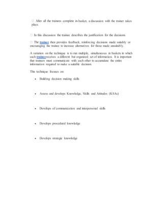 -basket, a discussion with the trainer takes
place.
trainer then provides feedback, reinforcing decisions made suitably or
encouraging the trainee to increase alternatives for those made unsuitably.
A variation on the technique is to run multiple, simultaneous in baskets in which
each traineereceives a different but organized set of information. It is important
that trainees must communicate with each other to accumulate the entire
information required to make a suitable decision.
This technique focuses on:
 Building decision making skills
 Assess and develops Knowledge, Skills and Attitudes (KSAs)
 Develops of communication and interpersonal skills
 Develops procedural knowledge
 Develops strategic knowledge
 