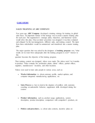 CASE STUDY
SALES TRAINING AT ABC COMPANY
Few years ago, ABC Company developed a training strategy for training its global
sales force. An important feature of the strategy was to create a master training plan
for each year. The organization’s strategic plans, objectives, and functional tactics
would drive this plan. Once an initial procedure was designed it was then evaluated
and critiqued by the top management, different units, and training council. The input
from these stakeholders would be summarized and transferred into a master training
plan.
The major question that was asked by the designers of training program was, "what
results do we want from salespeople after the training program is over?" Answer to
this
question becomes the objective of the training program.
Then training content was designed, videos were made. The videos took 3 to 6 months
to produce. Video contains live production plants, clients’ offices, partner offices,
suppliers, manufacturers’ locations, and other locations.
Videos were used to train sales people in various areas, such as:
 Market information i.e. about customer profile, market updates, and
computer integrated manufacturing applications, etc
 Sales Process i.e. how to deal in the situation of conflicts with customer,
coaching on undesirable behavior, supplement skills developed during live
courses
 Product information, such as, product usage, applications, system
description, product description, comparison with competitor’s products, etc
 Policies and procedures, i.e. about sales contests, incentive plans on
 