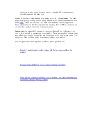 achieving targets, annual bonuses, winners receiving the best salesperson
award to motivate the sales force
Around thousands of sales persons were getting a specific video training. The sales
people were getting training material along with the video. Sales representatives then
watch video, follow the directions, and refer to the material if faces any problem.
When salespeople feel they have mastered the material, they would take an exam and
call a toll-free number to transmit responses to exam.
Salespeople who successfully passed an exam were factored into performance and
merit reviews as well as promotional opportunities. Those who couldn’t pass the exam
were asked to go through the material and video again before retaking the exam. If the
salesperson failed an exam again, the reporting manager was notified.
This case gives rise to few important questions. These questions are:
 In today’s technological world, is video still the best way to deliver the
training?
 Is video the most effective way to achieve training objectives?
 What role did cost of development, cost of delivery, and other constraints play
in selection of video delivery system?
 