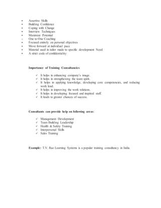  Assertive Skills
 Building Confidence
 Coping with Change
 Interview Techniques
 Maximize Potential
o One to One Coaching
 Focused entirely on personal objectives
 Move forward at individual pace
 Material used in tailor made to specific development Need
 A strict code of confidentiality
Importance of Training Consultancies
 It helps in enhancing company’s image.
 It helps in strengthening the team spirit.
 It helps in applying knowledge, developing core competencies, and reducing
work load.
 It helps in improving the work relations.
 It helps in developing focused and inspired staff.
 It leads to greater chances of success.
Consultants can provide help on following areas:
 Management Development
 Team Building Leadership
 Health & Safety Training
 Interpersonal Skills
 Sales Training
Example: T.V. Rao Learning Systems is a popular training consultancy in India.
 