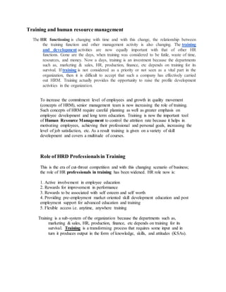 Training and human resource management
The HR functioning is changing with time and with this change, the relationship between
the training function and other management activity is also changing. The training
and development activities are now equally important with that of other HR
functions. Gone are the days, when training was considered to be futile, waste of time,
resources, and money. Now a days, training is an investment because the departments
such as, marketing & sales, HR, production, finance, etc depends on training for its
survival. If training is not considered as a priority or not seen as a vital part in the
organization, then it is difficult to accept that such a company has effectively carried
out HRM. Training actually provides the opportunity to raise the profile development
activities in the organization.
To increase the commitment level of employees and growth in quality movement
(concepts of HRM), senior management team is now increasing the role of training.
Such concepts of HRM require careful planning as well as greater emphasis on
employee development and long term education. Training is now the important tool
of Human Resource Management to control the attrition rate because it helps in
motivating employees, achieving their professional and personal goals, increasing the
level of job satisfaction, etc. As a result training is given on a variety of skill
development and covers a multitude of courses.
Role of HRD Professionalsin Training
This is the era of cut-throat competition and with this changing scenario of business;
the role of HR professionals in training has been widened. HR role now is:
1. Active involvement in employee education
2. Rewards for improvement in performance
3. Rewards to be associated with self esteem and self worth
4. Providing pre-employment market oriented skill development education and post
employment support for advanced education and training
5. Flexible access i.e. anytime, anywhere training
Training is a sub-system of the organization because the departments such as,
marketing & sales, HR, production, finance, etc depends on training for its
survival. Training is a transforming process that requires some input and in
turn it produces output in the form of knowledge, skills, and attitudes (KSAs).
 
