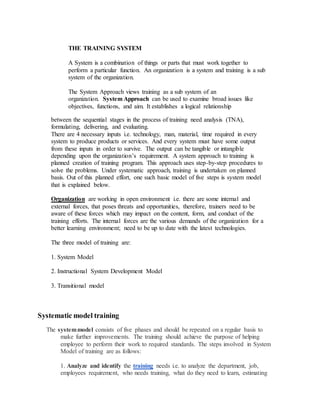 THE TRAINING SYSTEM
A System is a combination of things or parts that must work together to
perform a particular function. An organization is a system and training is a sub
system of the organization.
The System Approach views training as a sub system of an
organization. System Approach can be used to examine broad issues like
objectives, functions, and aim. It establishes a logical relationship
between the sequential stages in the process of training need analysis (TNA),
formulating, delivering, and evaluating.
There are 4 necessary inputs i.e. technology, man, material, time required in every
system to produce products or services. And every system must have some output
from these inputs in order to survive. The output can be tangible or intangible
depending upon the organization’s requirement. A system approach to training is
planned creation of training program. This approach uses step-by-step procedures to
solve the problems. Under systematic approach, training is undertaken on planned
basis. Out of this planned effort, one such basic model of five steps is system model
that is explained below.
Organization are working in open environment i.e. there are some internal and
external forces, that poses threats and opportunities, therefore, trainers need to be
aware of these forces which may impact on the content, form, and conduct of the
training efforts. The internal forces are the various demands of the organization for a
better learning environment; need to be up to date with the latest technologies.
The three model of training are:
1. System Model
2. Instructional System Development Model
3. Transitional model
Systematic model training
The systemmodel consists of five phases and should be repeated on a regular basis to
make further improvements. The training should achieve the purpose of helping
employee to perform their work to required standards. The steps involved in System
Model of training are as follows:
1. Analyze and identify the training needs i.e. to analyze the department, job,
employees requirement, who needs training, what do they need to learn, estimating
 