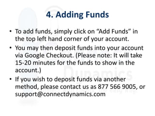 4. Adding Funds
• To add funds, simply click on “Add Funds” in
  the top left hand corner of your account.
• You may then deposit funds into your account
  via Google Checkout. (Please note: It will take
  15-20 minutes for the funds to show in the
  account.)
• If you wish to deposit funds via another
  method, please contact us as 877 566 9005, or
  support@connectdynamics.com
 