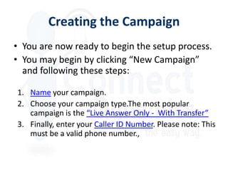 Creating the Campaign
• You are now ready to begin the setup process.
• You may begin by clicking “New Campaign”
  and following these steps:

1. Name your campaign.
2. Choose your campaign type.The most popular
   campaign is the “Live Answer Only - With Transfer”
3. Finally, enter your Caller ID Number. Please note: This
   must be a valid phone number.,
 