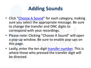 Adding Sounds
• Click “Choose A Sound” for each category, making
  sure you select the appropriate message. Be sure
  to change the transfer and DNC digits to
  correspond with your recordings.
• Please note: Clicking “Choose A Sound” will open
  a pop-up window. Be sure to enable pop-ups on
  this page.
• Lastly, enter the ten digit transfer number. This is
  where those who pressed the transfer digit will
  be directed.
 