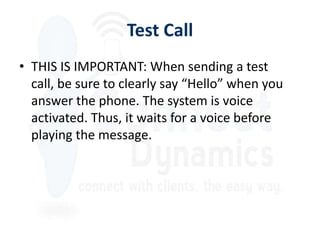 Test Call
• THIS IS IMPORTANT: When sending a test
  call, be sure to clearly say “Hello” when you
  answer the phone. The system is voice
  activated. Thus, it waits for a voice before
  playing the message.
 