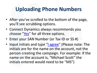 Uploading Phone Numbers
• After you’ve scrolled to the bottom of the page,
  you’ll see scrubbing options.
• Connect Dynamics always recommends you
  choose “Yes” for all three options.
• Enter your SAN Number (or Tax ID or SS #)
• Input initials and type “I agree” (Please note: The
  initials are for the name on the account, not the
  person creating the campaign. For example: If the
  name on the account is, “Michael Scott” the
  initials entered would need to be “MS”)
 