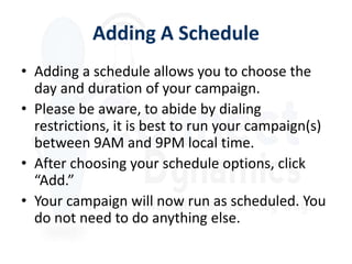 Adding A Schedule
• Adding a schedule allows you to choose the
  day and duration of your campaign.
• Please be aware, to abide by dialing
  restrictions, it is best to run your campaign(s)
  between 9AM and 9PM local time.
• After choosing your schedule options, click
  “Add.”
• Your campaign will now run as scheduled. You
  do not need to do anything else.
 