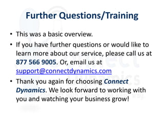 Further Questions/Training
• This was a basic overview.
• If you have further questions or would like to
  learn more about our service, please call us at
  877 566 9005. Or, email us at
  support@connectdynamics.com
• Thank you again for choosing Connect
  Dynamics. We look forward to working with
  you and watching your business grow!
 