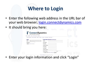 Where to Login
• Enter the following web address in the URL bar of
  your web browser; login.connectdynamics.com
• It should bring you here:




• Enter your login information and click “Login”
 