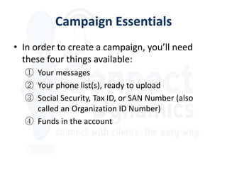 Campaign Essentials
• In order to create a campaign, you’ll need
  these four things available:
  ① Your messages
  ② Your phone list(s), ready to upload
  ③ Social Security, Tax ID, or SAN Number (also
    called an Organization ID Number)
  ④ Funds in the account
 