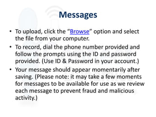 Messages
• To upload, click the “Browse” option and select
  the file from your computer.
• To record, dial the phone number provided and
  follow the prompts using the ID and password
  provided. (Use ID & Password in your account.)
• Your message should appear momentarily after
  saving. (Please note: it may take a few moments
  for messages to be available for use as we review
  each message to prevent fraud and malicious
  activity.)
 