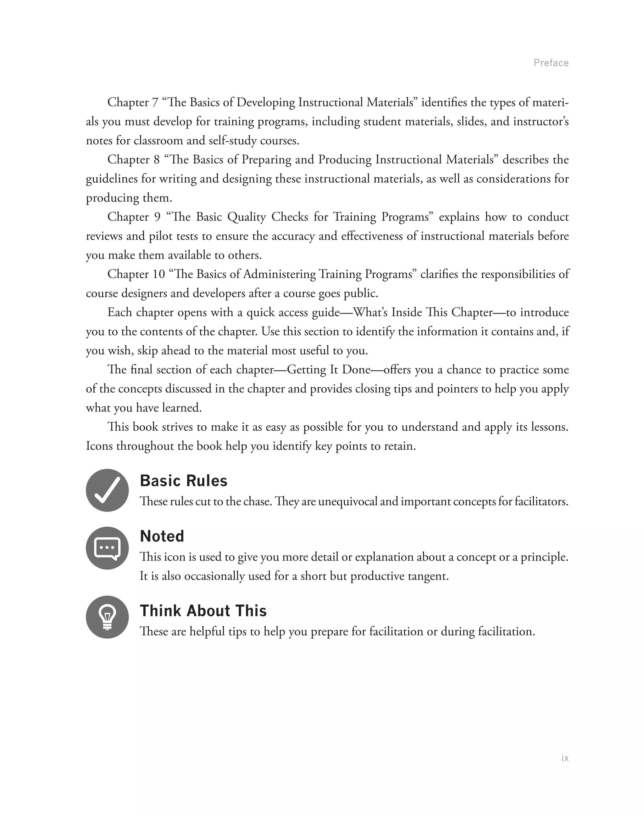 Preface
ix
Chapter 7 “The Basics of Developing Instructional Materials” identifies the types of materi-
als you must develop for training programs, including student materials, slides, and instructor’s
notes for classroom and self-study courses.
Chapter 8 “The Basics of Preparing and Producing Instructional Materials” describes the
guidelines for writing and designing these instructional materials, as well as considerations for
producing them.
Chapter 9 “The Basic Quality Checks for Training Programs” explains how to conduct
reviews and pilot tests to ensure the accuracy and effectiveness of instructional materials before
you make them available to others.
Chapter 10 “The Basics of Administering Training Programs” clarifies the responsibilities of
course designers and developers after a course goes public.
Each chapter opens with a quick access guide—What’s Inside This Chapter—to introduce
you to the contents of the chapter. Use this section to identify the information it contains and, if
you wish, skip ahead to the material most useful to you.
The final section of each chapter—Getting It Done—offers you a chance to practice some
of the concepts discussed in the chapter and provides closing tips and pointers to help you apply
what you have learned.
This book strives to make it as easy as possible for you to understand and apply its lessons.
Icons throughout the book help you identify key points to retain.
Basic Rules
These rules cut to the chase. They are unequivocal and important concepts for facilitators.
Noted
This icon is used to give you more detail or explanation about a concept or a principle.
It is also occasionally used for a short but productive tangent.
Think About This
These are helpful tips to help you prepare for facilitation or during facilitation.
 