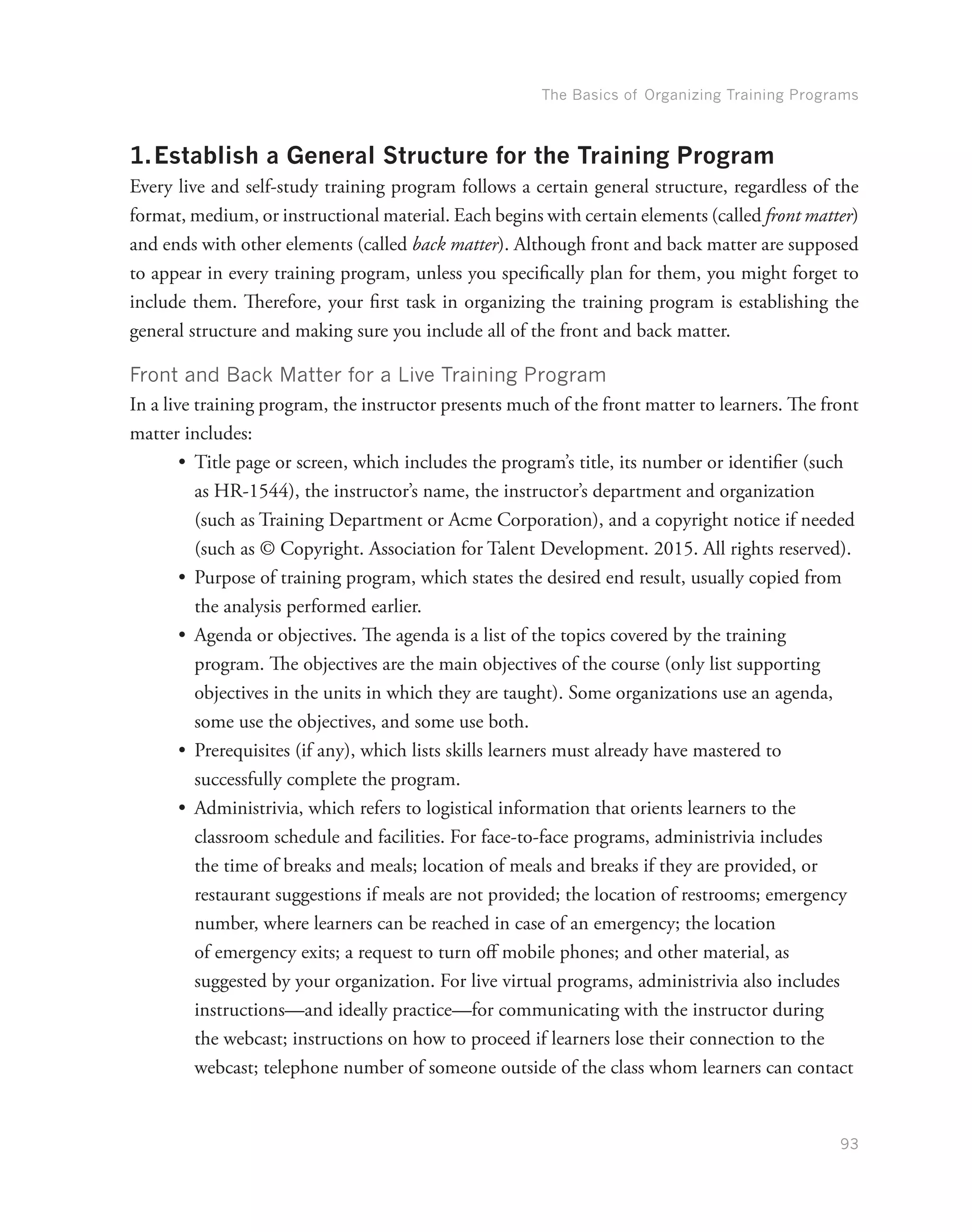 The Basics of Organizing Training Programs
93
1.	Establish a General Structure for the Training Program
Every live and self-study training program follows a certain general structure, regardless of the
format, medium, or instructional material. Each begins with certain elements (called front matter)
and ends with other elements (called back matter). Although front and back matter are supposed
to appear in every training program, unless you specifically plan for them, you might forget to
include them. Therefore, your first task in organizing the training program is establishing the
general structure and making sure you include all of the front and back matter.
Front and Back Matter for a Live Training Program
In a live training program, the instructor presents much of the front matter to learners. The front
matter includes:
•	 Title page or screen, which includes the program’s title, its number or identifier (such
as HR-1544), the instructor’s name, the instructor’s department and organization
(such as Training Department or Acme Corporation), and a copyright notice if needed
(such as © Copyright. Association for Talent Development. 2015. All rights reserved).
•	 Purpose of training program, which states the desired end result, usually copied from
the analysis performed earlier.
•	 Agenda or objectives. The agenda is a list of the topics covered by the training
program. The objectives are the main objectives of the course (only list supporting
objectives in the units in which they are taught). Some organizations use an agenda,
some use the objectives, and some use both.
•	 Prerequisites (if any), which lists skills learners must already have mastered to
successfully complete the program.
•	 Administrivia, which refers to logistical information that orients learners to the
classroom schedule and facilities. For face-to-face programs, administrivia includes
the time of breaks and meals; location of meals and breaks if they are provided, or
restaurant suggestions if meals are not provided; the location of restrooms; emergency
number, where learners can be reached in case of an emergency; the location
of emergency exits; a request to turn off mobile phones; and other material, as
suggested by your organization. For live virtual programs, administrivia also includes
instructions—and ideally practice—for communicating with the instructor during
the webcast; instructions on how to proceed if learners lose their connection to the
webcast; telephone number of someone outside of the class whom learners can contact
 