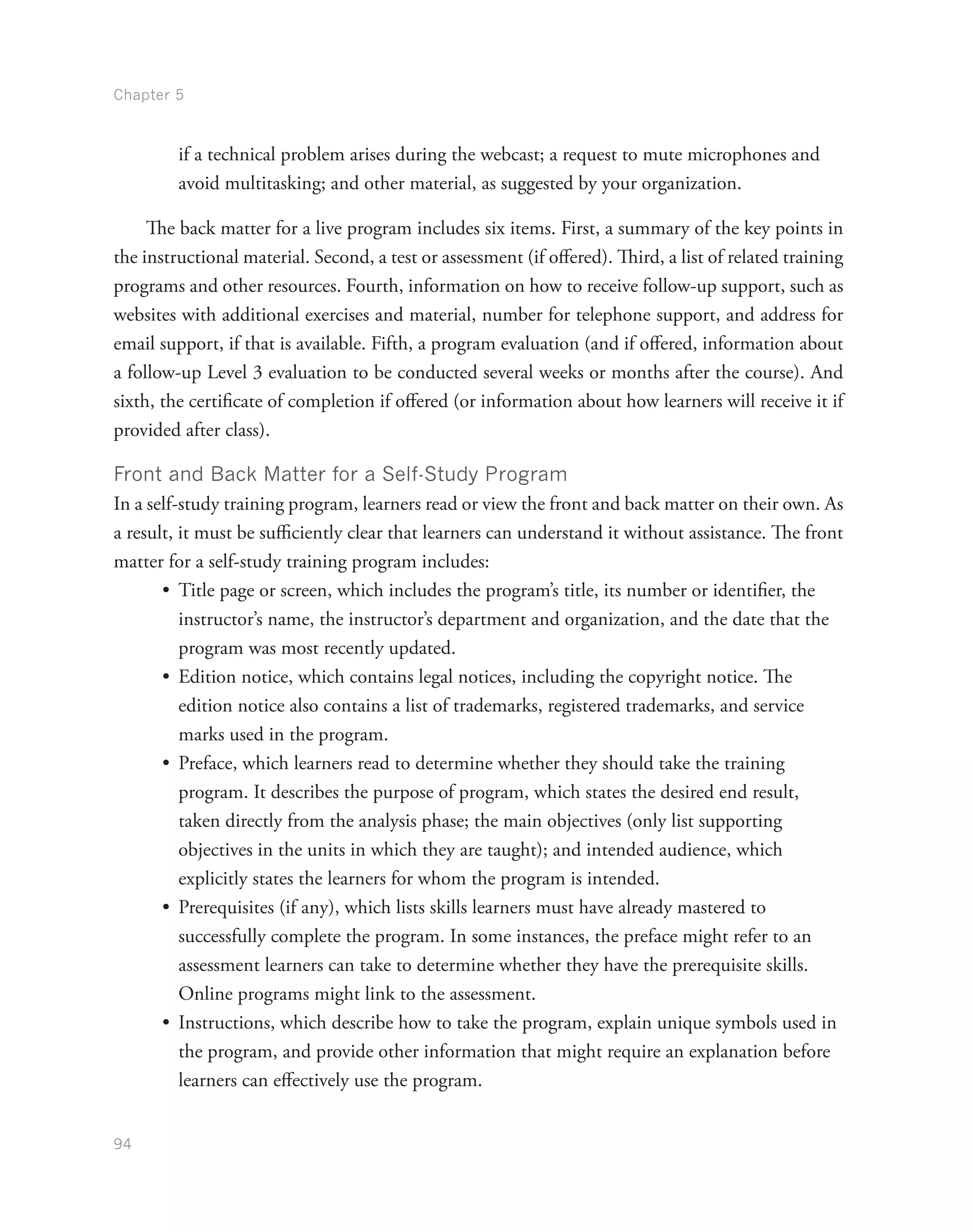 Chapter 5
94
if a technical problem arises during the webcast; a request to mute microphones and
avoid multitasking; and other material, as suggested by your organization.
The back matter for a live program includes six items. First, a summary of the key points in
the instructional material. Second, a test or assessment (if offered). Third, a list of related training
programs and other resources. Fourth, information on how to receive follow-up support, such as
websites with additional exercises and material, number for telephone support, and address for
email support, if that is available. Fifth, a program evaluation (and if offered, information about
a follow-up Level 3 evaluation to be conducted several weeks or months after the course). And
sixth, the certificate of completion if offered (or information about how learners will receive it if
provided after class).
Front and Back Matter for a Self-Study Program
In a self-study training program, learners read or view the front and back matter on their own. As
a result, it must be sufficiently clear that learners can understand it without assistance. The front
matter for a self-study training program includes:
•	 Title page or screen, which includes the program’s title, its number or identifier, the
instructor’s name, the instructor’s department and organization, and the date that the
program was most recently updated.
•	 Edition notice, which contains legal notices, including the copyright notice. The
edition notice also contains a list of trademarks, registered trademarks, and service
marks used in the program.
•	 Preface, which learners read to determine whether they should take the training
program. It describes the purpose of program, which states the desired end result,
taken directly from the analysis phase; the main objectives (only list supporting
objectives in the units in which they are taught); and intended audience, which
explicitly states the learners for whom the program is intended.
•	 Prerequisites (if any), which lists skills learners must have already mastered to
successfully complete the program. In some instances, the preface might refer to an
assessment learners can take to determine whether they have the prerequisite skills.
Online programs might link to the assessment.
•	 Instructions, which describe how to take the program, explain unique symbols used in
the program, and provide other information that might require an explanation before
learners can effectively use the program.
 