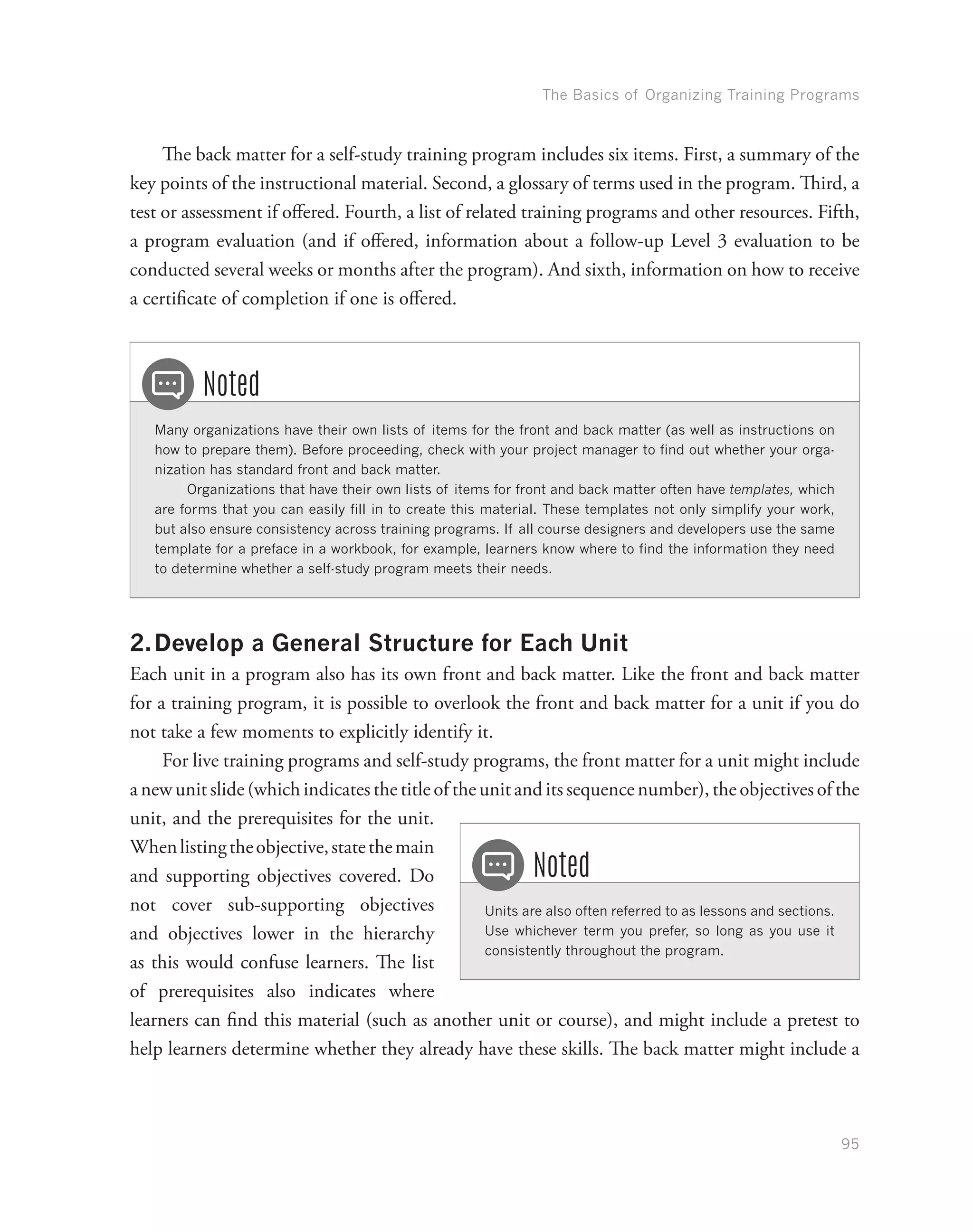 The Basics of Organizing Training Programs
95
The back matter for a self-study training program includes six items. First, a summary of the
key points of the instructional material. Second, a glossary of terms used in the program. Third, a
test or assessment if offered. Fourth, a list of related training programs and other resources. Fifth,
a program evaluation (and if offered, information about a follow-up Level 3 evaluation to be
conducted several weeks or months after the program). And sixth, information on how to receive
a certificate of completion if one is offered.
Many organizations have their own lists of items for the front and back matter (as well as instructions on
how to prepare them). Before proceeding, check with your project manager to find out whether your orga-
nization has standard front and back matter.
Organizations that have their own lists of items for front and back matter often have templates, which
are forms that you can easily fill in to create this material. These templates not only simplify your work,
but also ensure consistency across training programs. If all course designers and developers use the same
template for a preface in a workbook, for example, learners know where to find the information they need
to determine whether a self-study program meets their needs.
Noted
2.	Develop a General Structure for Each Unit
Each unit in a program also has its own front and back matter. Like the front and back matter
for a training program, it is possible to overlook the front and back matter for a unit if you do
not take a few moments to explicitly identify it.
For live training programs and self-study programs, the front matter for a unit might include
a new unit slide (which indicates the title of the unit and its sequence number), the objectives of the
unit, and the prerequisites for the unit.
Whenlistingtheobjective,statethemain
and supporting objectives covered. Do
not cover sub-supporting objectives
and objectives lower in the hierarchy
as this would confuse learners. The list
of prerequisites also indicates where
learners can find this material (such as another unit or course), and might include a pretest to
help learners determine whether they already have these skills. The back matter might include a
Units are also often referred to as lessons and sections.
Use whichever term you prefer, so long as you use it
consistently throughout the program.
Noted
 