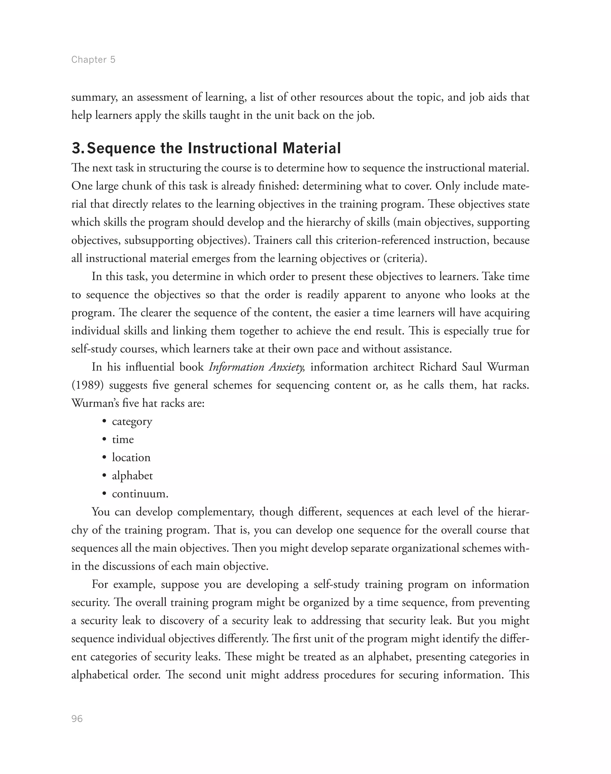 Chapter 5
96
summary, an assessment of learning, a list of other resources about the topic, and job aids that
help learners apply the skills taught in the unit back on the job.
3.	Sequence the Instructional Material
The next task in structuring the course is to determine how to sequence the instructional material.
One large chunk of this task is already finished: determining what to cover. Only include mate-
rial that directly relates to the learning objectives in the training program. These objectives state
which skills the program should develop and the hierarchy of skills (main objectives, supporting
objectives, subsupporting objectives). Trainers call this criterion-referenced instruction, because
all instructional material emerges from the learning objectives or (criteria).
In this task, you determine in which order to present these objectives to learners. Take time
to sequence the objectives so that the order is readily apparent to anyone who looks at the
program. The clearer the sequence of the content, the easier a time learners will have acquiring
individual skills and linking them together to achieve the end result. This is especially true for
self-study courses, which learners take at their own pace and without assistance.
In his influential book Information Anxiety, information architect Richard Saul Wurman
(1989) suggests five general schemes for sequencing content or, as he calls them, hat racks.
Wurman’s five hat racks are:
•	 category
•	 time
•	 location
•	 alphabet
•	 continuum.
You can develop complementary, though different, sequences at each level of the hierar-
chy of the training program. That is, you can develop one sequence for the overall course that
sequences all the main objectives. Then you might develop separate organizational schemes with-
in the discussions of each main objective.
For example, suppose you are developing a self-study training program on information
security. The overall training program might be organized by a time sequence, from preventing
a security leak to discovery of a security leak to addressing that security leak. But you might
sequence individual objectives differently. The first unit of the program might identify the differ-
ent categories of security leaks. These might be treated as an alphabet, presenting categories in
alphabetical order. The second unit might address procedures for securing information. This
 