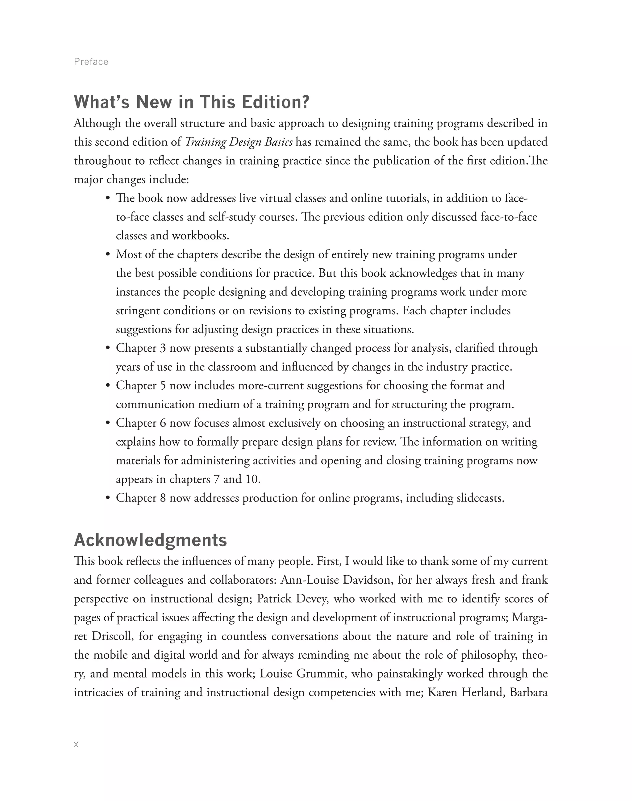 Preface
x
What’s New in This Edition?
Although the overall structure and basic approach to designing training programs described in
this second edition of Training Design Basics has remained the same, the book has been updated
throughout to reflect changes in training practice since the publication of the first edition.The
major changes include:
•	 The book now addresses live virtual classes and online tutorials, in addition to face-
to-face classes and self-study courses. The previous edition only discussed face-to-face
classes and workbooks.
•	 Most of the chapters describe the design of entirely new training programs under
the best possible conditions for practice. But this book acknowledges that in many
instances the people designing and developing training programs work under more
stringent conditions or on revisions to existing programs. Each chapter includes
suggestions for adjusting design practices in these situations.
•	 Chapter 3 now presents a substantially changed process for analysis, clarified through
years of use in the classroom and influenced by changes in the industry practice.
•	 Chapter 5 now includes more-current suggestions for choosing the format and
communication medium of a training program and for structuring the program.
•	 Chapter 6 now focuses almost exclusively on choosing an instructional strategy, and
explains how to formally prepare design plans for review. The information on writing
materials for administering activities and opening and closing training programs now
appears in chapters 7 and 10.
•	 Chapter 8 now addresses production for online programs, including slidecasts.
Acknowledgments
This book reflects the influences of many people. First, I would like to thank some of my current
and former colleagues and collaborators: Ann-Louise Davidson, for her always fresh and frank
perspective on instructional design; Patrick Devey, who worked with me to identify scores of
pages of practical issues affecting the design and development of instructional programs; Marga-
ret Driscoll, for engaging in countless conversations about the nature and role of training in
the mobile and digital world and for always reminding me about the role of philosophy, theo-
ry, and mental models in this work; Louise Grummit, who painstakingly worked through the
intricacies of training and instructional design competencies with me; Karen Herland, Barbara
 