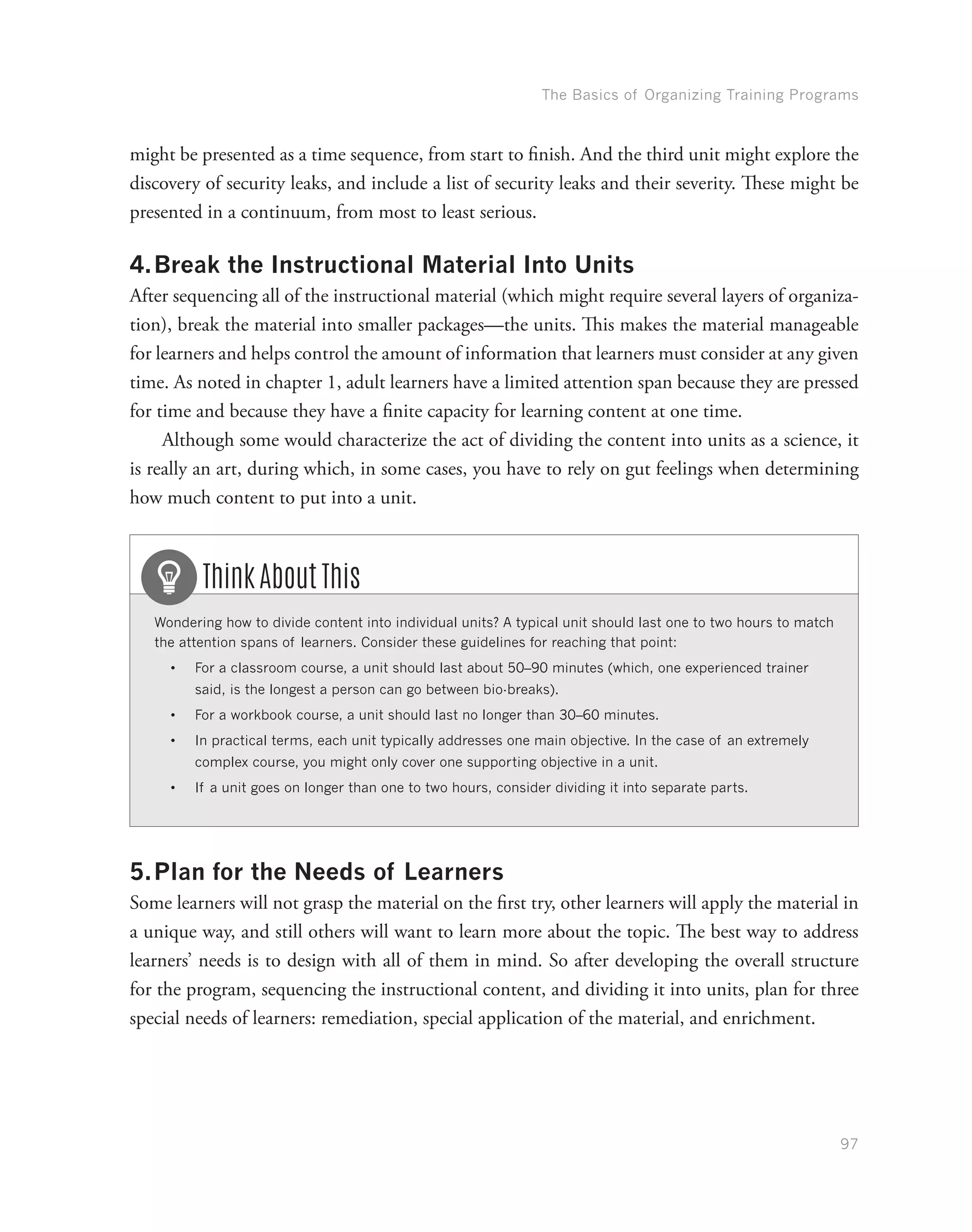 The Basics of Organizing Training Programs
97
might be presented as a time sequence, from start to finish. And the third unit might explore the
discovery of security leaks, and include a list of security leaks and their severity. These might be
presented in a continuum, from most to least serious.
4.	Break the Instructional Material Into Units
After sequencing all of the instructional material (which might require several layers of organiza-
tion), break the material into smaller packages—the units. This makes the material manageable
for learners and helps control the amount of information that learners must consider at any given
time. As noted in chapter 1, adult learners have a limited attention span because they are pressed
for time and because they have a finite capacity for learning content at one time.
Although some would characterize the act of dividing the content into units as a science, it
is really an art, during which, in some cases, you have to rely on gut feelings when determining
how much content to put into a unit.
Wondering how to divide content into individual units? A typical unit should last one to two hours to match
the attention spans of learners. Consider these guidelines for reaching that point:
•	 For a classroom course, a unit should last about 50–90 minutes (which, one experienced trainer
said, is the longest a person can go between bio-breaks).
•	 For a workbook course, a unit should last no longer than 30–60 minutes.
•	 In practical terms, each unit typically addresses one main objective. In the case of an extremely
complex course, you might only cover one supporting objective in a unit.
•	 If a unit goes on longer than one to two hours, consider dividing it into separate parts.
Think About This
5.	Plan for the Needs of Learners
Some learners will not grasp the material on the first try, other learners will apply the material in
a unique way, and still others will want to learn more about the topic. The best way to address
learners’ needs is to design with all of them in mind. So after developing the overall structure
for the program, sequencing the instructional content, and dividing it into units, plan for three
special needs of learners: remediation, special application of the material, and enrichment.
 