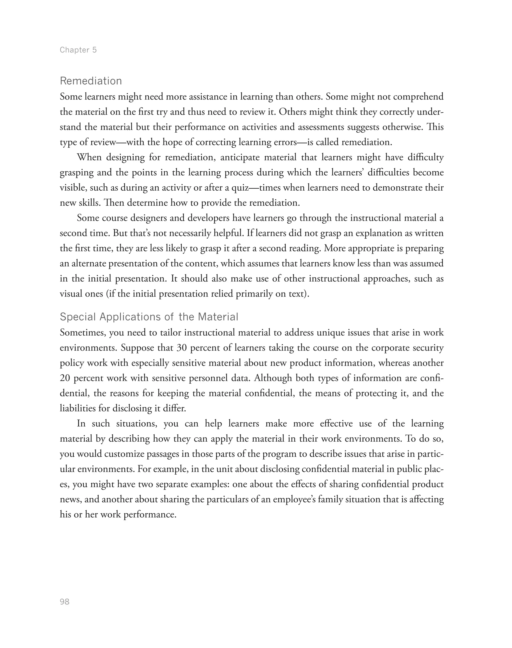 Chapter 5
98
Remediation
Some learners might need more assistance in learning than others. Some might not comprehend
the material on the first try and thus need to review it. Others might think they correctly under-
stand the material but their performance on activities and assessments suggests otherwise. This
type of review—with the hope of correcting learning errors—is called remediation.
When designing for remediation, anticipate material that learners might have difficulty
grasping and the points in the learning process during which the learners’ difficulties become
visible, such as during an activity or after a quiz—times when learners need to demonstrate their
new skills. Then determine how to provide the remediation.
Some course designers and developers have learners go through the instructional material a
second time. But that’s not necessarily helpful. If learners did not grasp an explanation as written
the first time, they are less likely to grasp it after a second reading. More appropriate is preparing
an alternate presentation of the content, which assumes that learners know less than was assumed
in the initial presentation. It should also make use of other instructional approaches, such as
visual ones (if the initial presentation relied primarily on text).
Special Applications of the Material
Sometimes, you need to tailor instructional material to address unique issues that arise in work
environments. Suppose that 30 percent of learners taking the course on the corporate security
policy work with especially sensitive material about new product information, whereas another
20 percent work with sensitive personnel data. Although both types of information are confi-
dential, the reasons for keeping the material confidential, the means of protecting it, and the
liabilities for disclosing it differ.
In such situations, you can help learners make more effective use of the learning
material by describing how they can apply the material in their work environments. To do so,
you would customize passages in those parts of the program to describe issues that arise in partic-
ular environments. For example, in the unit about disclosing confidential material in public plac-
es, you might have two separate examples: one about the effects of sharing confidential product
news, and another about sharing the particulars of an employee’s family situation that is affecting
his or her work performance.
 