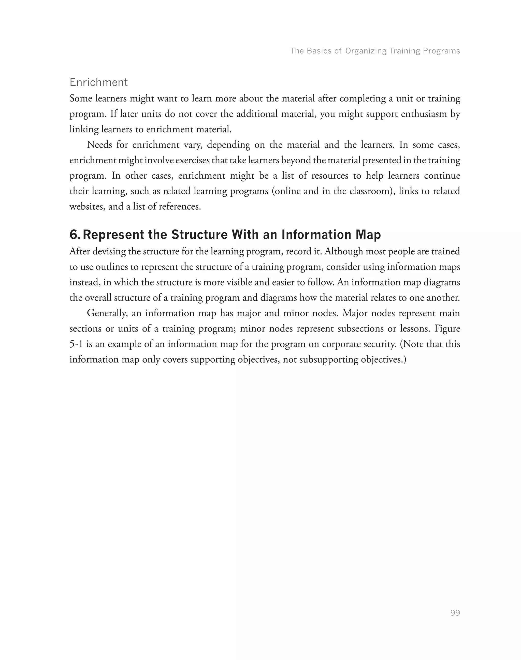 The Basics of Organizing Training Programs
99
Enrichment
Some learners might want to learn more about the material after completing a unit or training
program. If later units do not cover the additional material, you might support enthusiasm by
linking learners to enrichment material.
Needs for enrichment vary, depending on the material and the learners. In some cases,
enrichment might involve exercises that take learners beyond the material presented in the training
program. In other cases, enrichment might be a list of resources to help learners continue
their learning, such as related learning programs (online and in the classroom), links to related
websites, and a list of references.
6.	Represent the Structure With an Information Map
After devising the structure for the learning program, record it. Although most people are trained
to use outlines to represent the structure of a training program, consider using information maps
instead, in which the structure is more visible and easier to follow. An information map diagrams
the overall structure of a training program and diagrams how the material relates to one another.
Generally, an information map has major and minor nodes. Major nodes represent main
sections or units of a training program; minor nodes represent subsections or lessons. Figure
5-1 is an example of an information map for the program on corporate security. (Note that this
information map only covers supporting objectives, not subsupporting objectives.)
 
