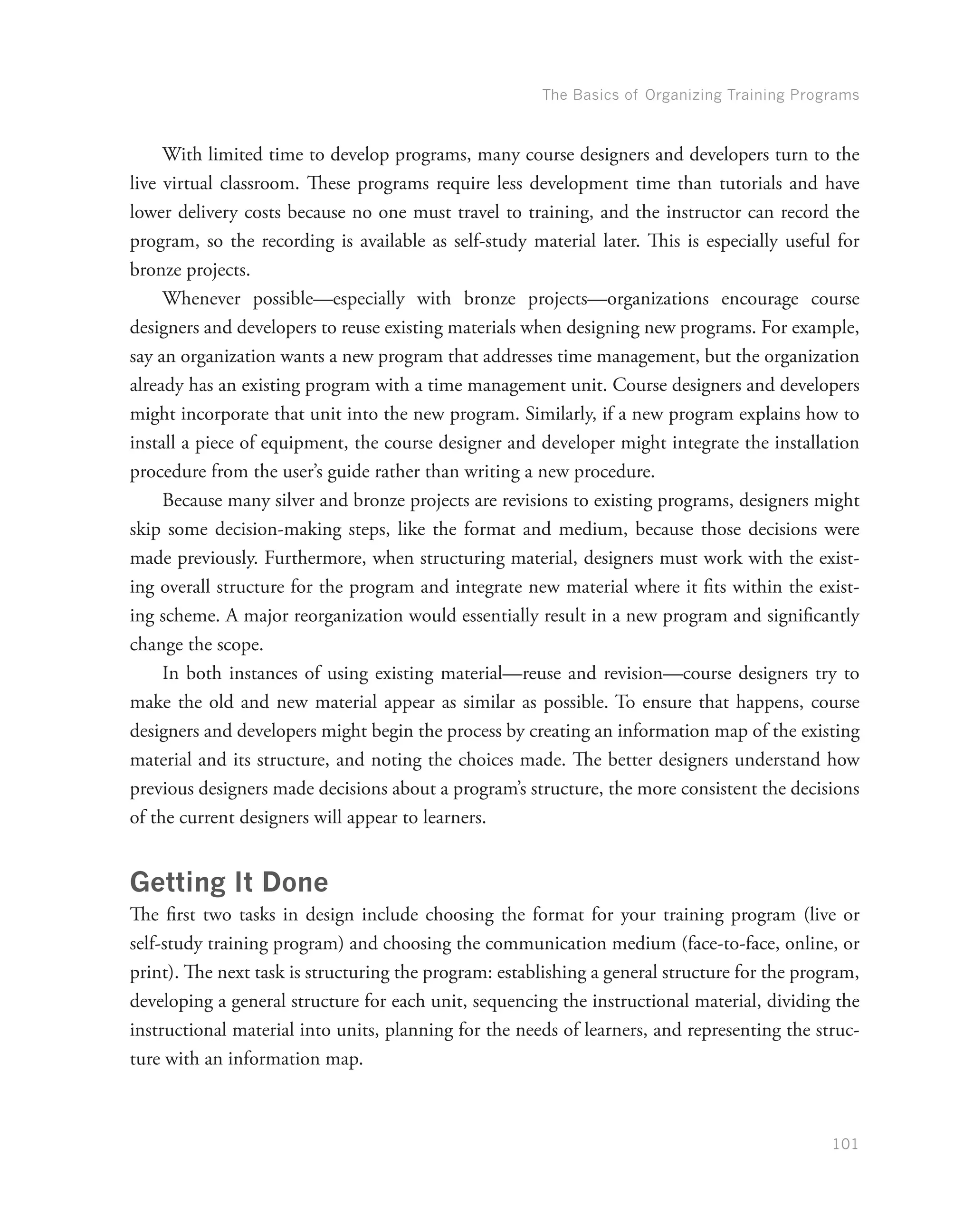 The Basics of Organizing Training Programs
101
With limited time to develop programs, many course designers and developers turn to the
live virtual classroom. These programs require less development time than tutorials and have
lower delivery costs because no one must travel to training, and the instructor can record the
program, so the recording is available as self-study material later. This is especially useful for
bronze projects.
Whenever possible—especially with bronze projects—organizations encourage course
designers and developers to reuse existing materials when designing new programs. For example,
say an organization wants a new program that addresses time management, but the organization
already has an existing program with a time management unit. Course designers and developers
might incorporate that unit into the new program. Similarly, if a new program explains how to
install a piece of equipment, the course designer and developer might integrate the installation
procedure from the user’s guide rather than writing a new procedure.
Because many silver and bronze projects are revisions to existing programs, designers might
skip some decision-making steps, like the format and medium, because those decisions were
made previously. Furthermore, when structuring material, designers must work with the exist-
ing overall structure for the program and integrate new material where it fits within the exist-
ing scheme. A major reorganization would essentially result in a new program and significantly
change the scope.
In both instances of using existing material—reuse and revision—course designers try to
make the old and new material appear as similar as possible. To ensure that happens, course
designers and developers might begin the process by creating an information map of the existing
material and its structure, and noting the choices made. The better designers understand how
previous designers made decisions about a program’s structure, the more consistent the decisions
of the current designers will appear to learners.
Getting It Done
The first two tasks in design include choosing the format for your training program (live or
self-study training program) and choosing the communication medium (face-to-face, online, or
print). The next task is structuring the program: establishing a general structure for the program,
developing a general structure for each unit, sequencing the instructional material, dividing the
instructional material into units, planning for the needs of learners, and representing the struc-
ture with an information map.
 