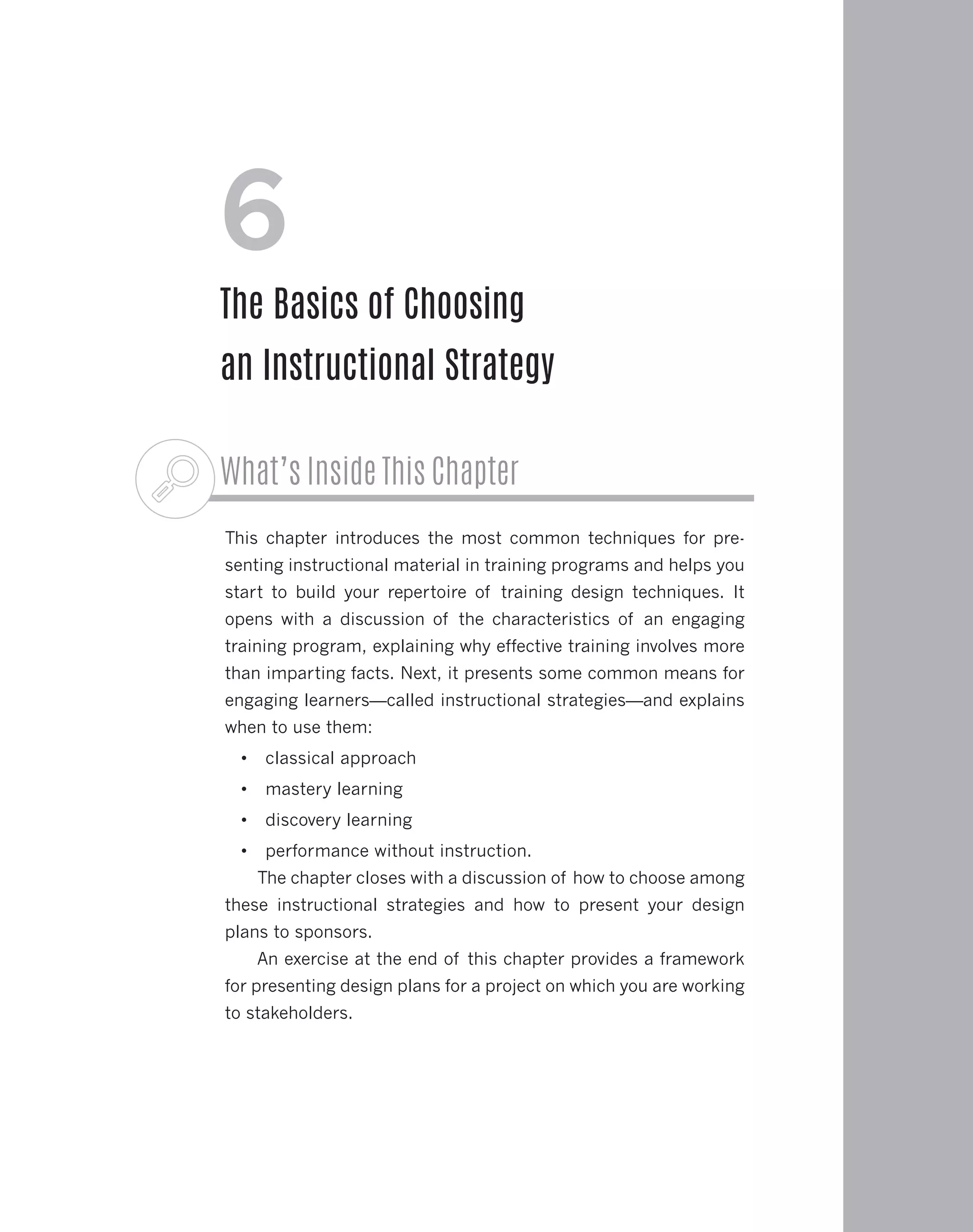 What’s Inside This Chapter
This chapter introduces the most common techniques for pre-
senting instructional material in training programs and helps you
start to build your repertoire of training design techniques. It
opens with a discussion of the characteristics of an engaging
training program, explaining why effective training involves more
than imparting facts. Next, it presents some common means for
engaging learners—called instructional strategies—and explains
when to use them:
•	 classical approach
•	 mastery learning
•	 discovery learning
•	 performance without instruction.
The chapter closes with a discussion of how to choose among
these instructional strategies and how to present your design
plans to sponsors.
An exercise at the end of this chapter provides a framework
for presenting design plans for a project on which you are working
to stakeholders.
6
The Basics of Choosing
an Instructional Strategy
 