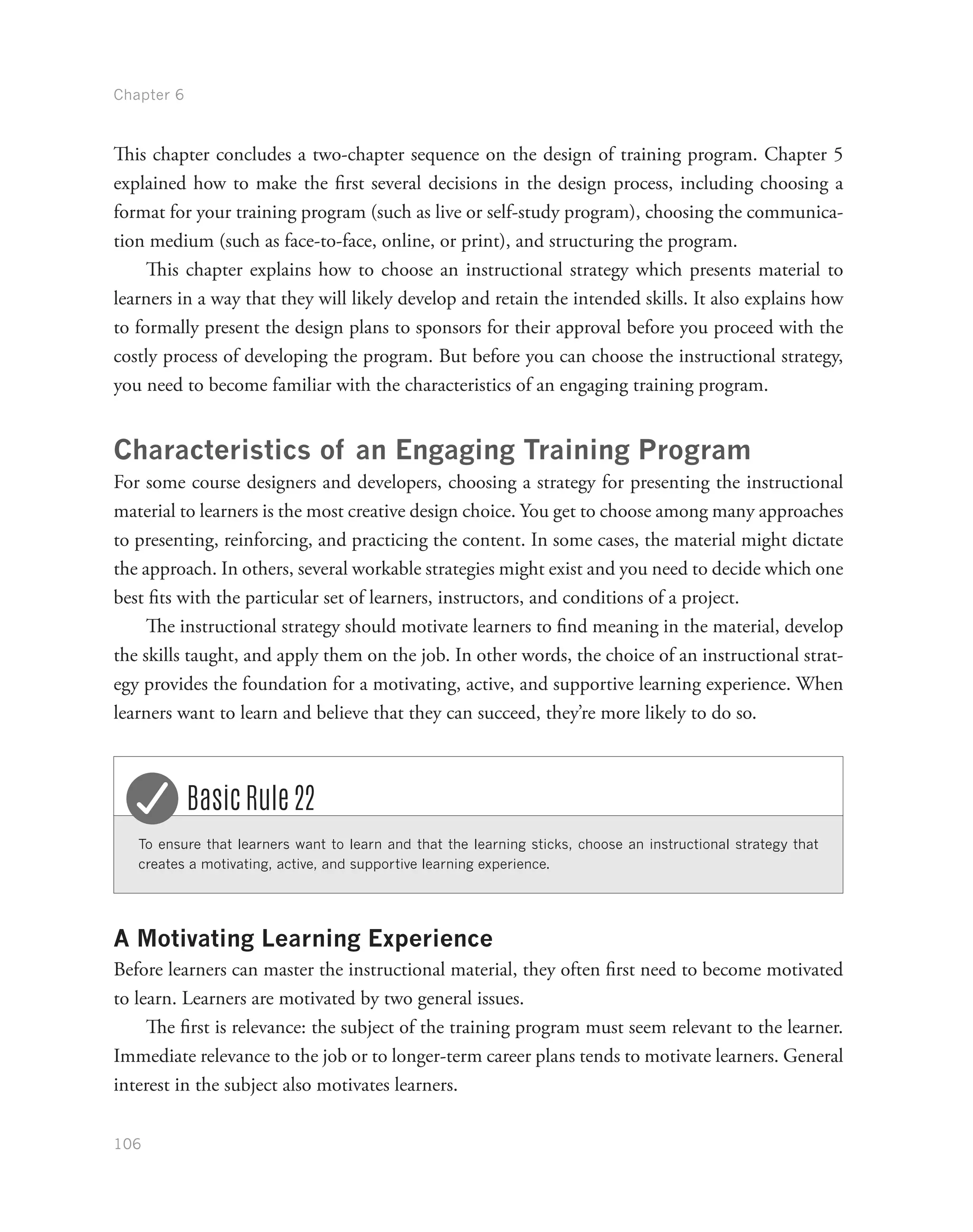 Chapter 6
106
This chapter concludes a two-chapter sequence on the design of training program. Chapter 5
explained how to make the first several decisions in the design process, including choosing a
format for your training program (such as live or self-study program), choosing the communica-
tion medium (such as face-to-face, online, or print), and structuring the program.
This chapter explains how to choose an instructional strategy which presents material to
learners in a way that they will likely develop and retain the intended skills. It also explains how
to formally present the design plans to sponsors for their approval before you proceed with the
costly process of developing the program. But before you can choose the instructional strategy,
you need to become familiar with the characteristics of an engaging training program.
Characteristics of an Engaging Training Program
For some course designers and developers, choosing a strategy for presenting the instructional
material to learners is the most creative design choice. You get to choose among many approaches
to presenting, reinforcing, and practicing the content. In some cases, the material might dictate
the approach. In others, several workable strategies might exist and you need to decide which one
best fits with the particular set of learners, instructors, and conditions of a project.
The instructional strategy should motivate learners to find meaning in the material, develop
the skills taught, and apply them on the job. In other words, the choice of an instructional strat-
egy provides the foundation for a motivating, active, and supportive learning experience. When
learners want to learn and believe that they can succeed, they’re more likely to do so.
To ensure that learners want to learn and that the learning sticks, choose an instructional strategy that
creates a motivating, active, and supportive learning experience.
Basic Rule 22
A Motivating Learning Experience
Before learners can master the instructional material, they often first need to become motivated
to learn. Learners are motivated by two general issues.
The first is relevance: the subject of the training program must seem relevant to the learner.
Immediate relevance to the job or to longer-term career plans tends to motivate learners. General
interest in the subject also motivates learners.
 
