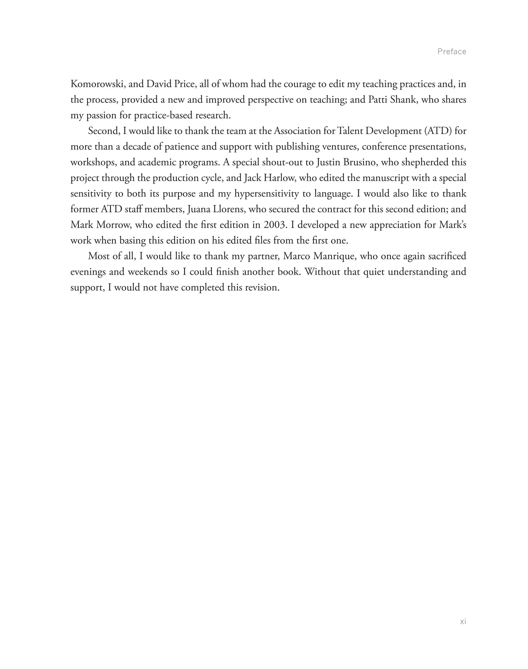 Preface
xi
Komorowski, and David Price, all of whom had the courage to edit my teaching practices and, in
the process, provided a new and improved perspective on teaching; and Patti Shank, who shares
my passion for practice-based research.
Second, I would like to thank the team at the Association for Talent Development (ATD) for
more than a decade of patience and support with publishing ventures, conference presentations,
workshops, and academic programs. A special shout-out to Justin Brusino, who shepherded this
project through the production cycle, and Jack Harlow, who edited the manuscript with a special
sensitivity to both its purpose and my hypersensitivity to language. I would also like to thank
former ATD staff members, Juana Llorens, who secured the contract for this second edition; and
Mark Morrow, who edited the first edition in 2003. I developed a new appreciation for Mark’s
work when basing this edition on his edited files from the first one.
Most of all, I would like to thank my partner, Marco Manrique, who once again sacrificed
evenings and weekends so I could finish another book. Without that quiet understanding and
support, I would not have completed this revision.
 