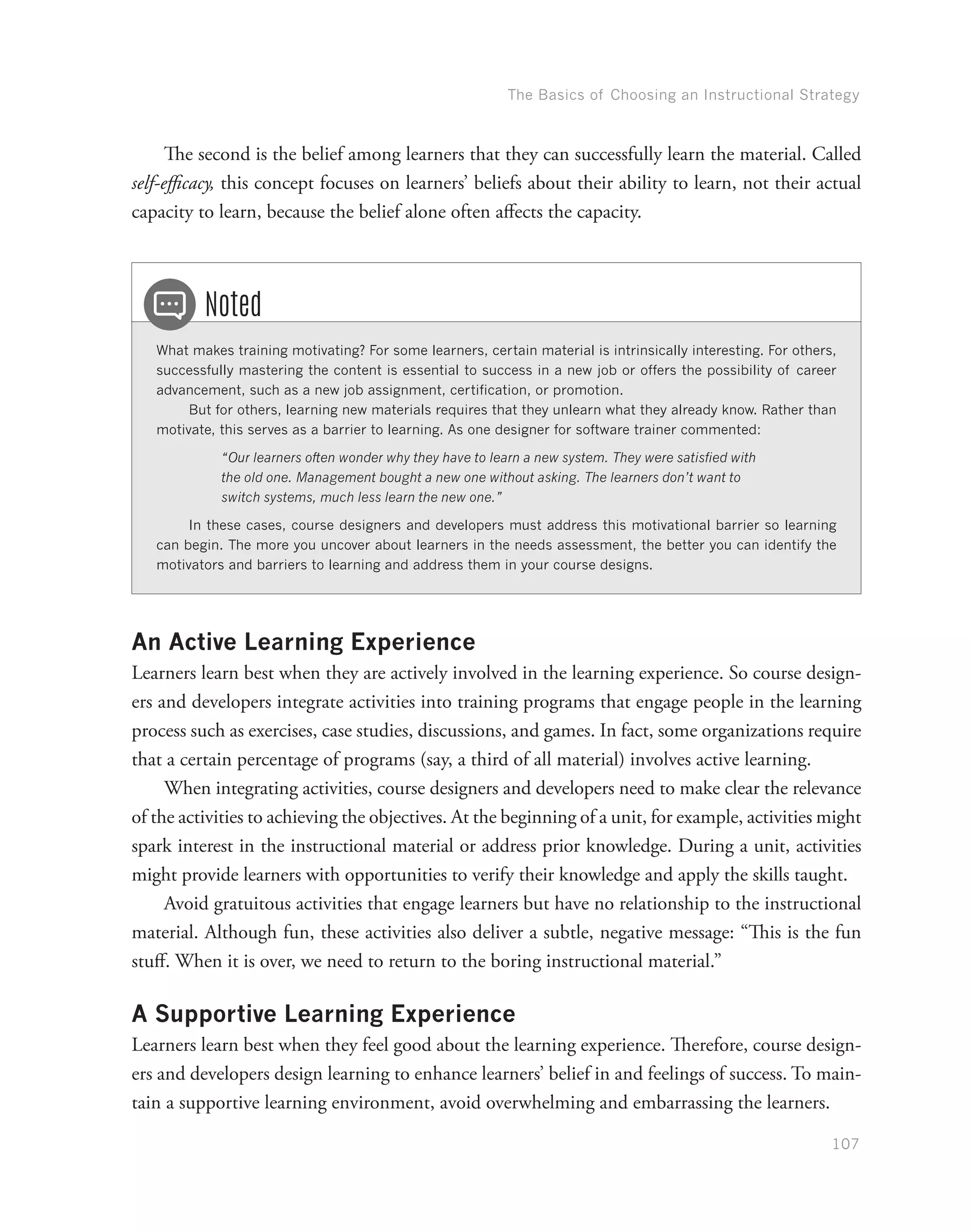 The Basics of Choosing an Instructional Strategy
107
The second is the belief among learners that they can successfully learn the material. Called
self-efficacy, this concept focuses on learners’ beliefs about their ability to learn, not their actual
capacity to learn, because the belief alone often affects the capacity.
What makes training motivating? For some learners, certain material is intrinsically interesting. For others,
successfully mastering the content is essential to success in a new job or offers the possibility of career
advancement, such as a new job assignment, certification, or promotion.
But for others, learning new materials requires that they unlearn what they already know. Rather than
motivate, this serves as a barrier to learning. As one designer for software trainer commented:
“Our learners often wonder why they have to learn a new system. They were satisfied with
the old one. Management bought a new one without asking. The learners don’t want to
switch systems, much less learn the new one.”
In these cases, course designers and developers must address this motivational barrier so learning
can begin. The more you uncover about learners in the needs assessment, the better you can identify the
motivators and barriers to learning and address them in your course designs.
Noted
An Active Learning Experience
Learners learn best when they are actively involved in the learning experience. So course design-
ers and developers integrate activities into training programs that engage people in the learning
process such as exercises, case studies, discussions, and games. In fact, some organizations require
that a certain percentage of programs (say, a third of all material) involves active learning.
When integrating activities, course designers and developers need to make clear the relevance
of the activities to achieving the objectives. At the beginning of a unit, for example, activities might
spark interest in the instructional material or address prior knowledge. During a unit, activities
might provide learners with opportunities to verify their knowledge and apply the skills taught.
Avoid gratuitous activities that engage learners but have no relationship to the instructional
material. Although fun, these activities also deliver a subtle, negative message: “This is the fun
stuff. When it is over, we need to return to the boring instructional material.”
A Supportive Learning Experience
Learners learn best when they feel good about the learning experience. Therefore, course design-
ers and developers design learning to enhance learners’ belief in and feelings of success. To main-
tain a supportive learning environment, avoid overwhelming and embarrassing the learners.
 