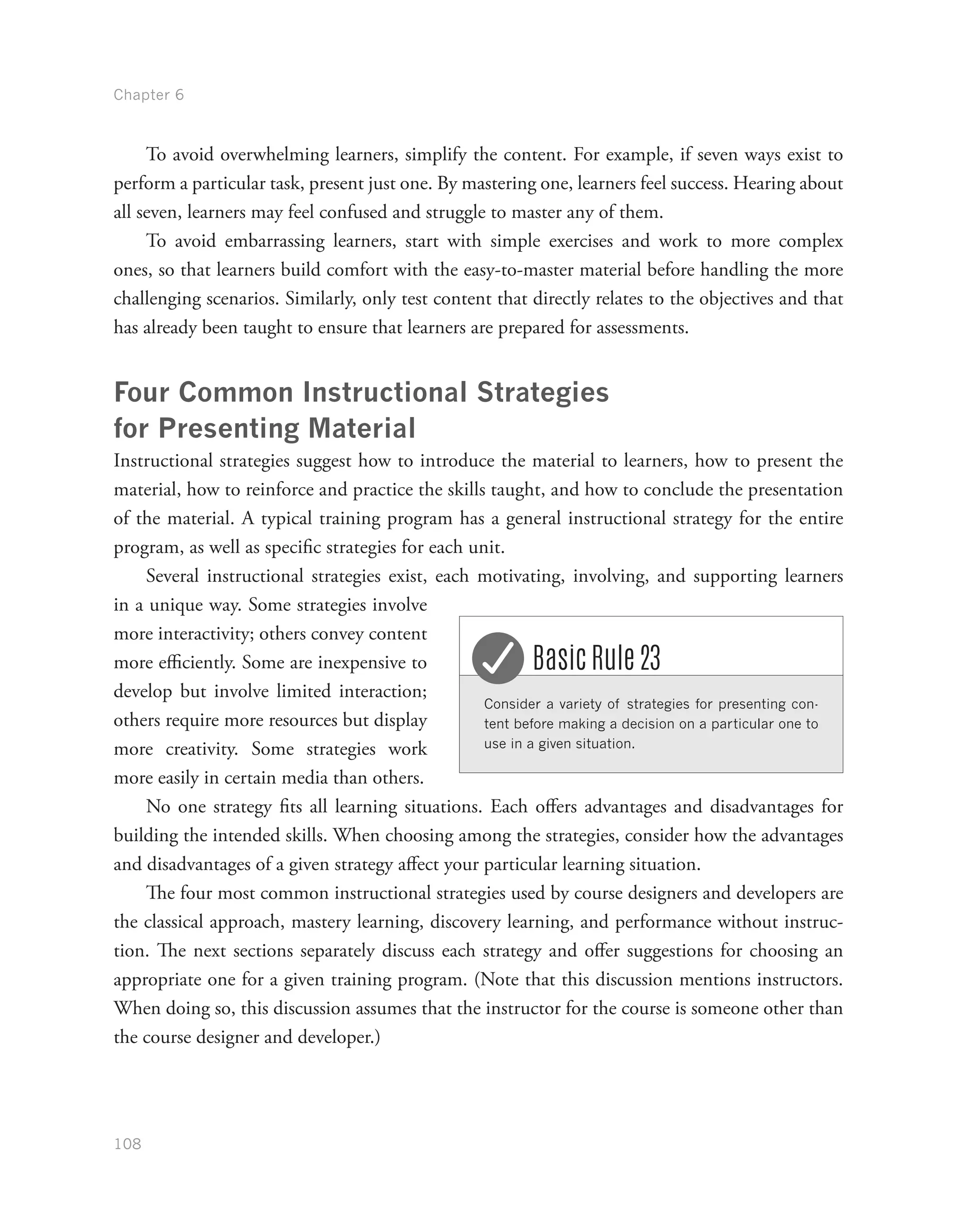 Chapter 6
108
To avoid overwhelming learners, simplify the content. For example, if seven ways exist to
perform a particular task, present just one. By mastering one, learners feel success. Hearing about
all seven, learners may feel confused and struggle to master any of them.
To avoid embarrassing learners, start with simple exercises and work to more complex
ones, so that learners build comfort with the easy-to-master material before handling the more
challenging scenarios. Similarly, only test content that directly relates to the objectives and that
has already been taught to ensure that learners are prepared for assessments.
Four Common Instructional Strategies
for Presenting Material
Instructional strategies suggest how to introduce the material to learners, how to present the
material, how to reinforce and practice the skills taught, and how to conclude the presentation
of the material. A typical training program has a general instructional strategy for the entire
program, as well as specific strategies for each unit.
Several instructional strategies exist, each motivating, involving, and supporting learners
in a unique way. Some strategies involve
more interactivity; others convey content
more efficiently. Some are inexpensive to
develop but involve limited interaction;
others require more resources but display
more creativity. Some strategies work
more easily in certain media than others.
No one strategy fits all learning situations. Each offers advantages and disadvantages for
building the intended skills. When choosing among the strategies, consider how the advantages
and disadvantages of a given strategy affect your particular learning situation.
The four most common instructional strategies used by course designers and developers are
the classical approach, mastery learning, discovery learning, and performance without instruc-
tion. The next sections separately discuss each strategy and offer suggestions for choosing an
appropriate one for a given training program. (Note that this discussion mentions instructors.
When doing so, this discussion assumes that the instructor for the course is someone other than
the course designer and developer.)
Consider a variety of strategies for presenting con-
tent before making a decision on a particular one to
use in a given situation.
Basic Rule 23
 