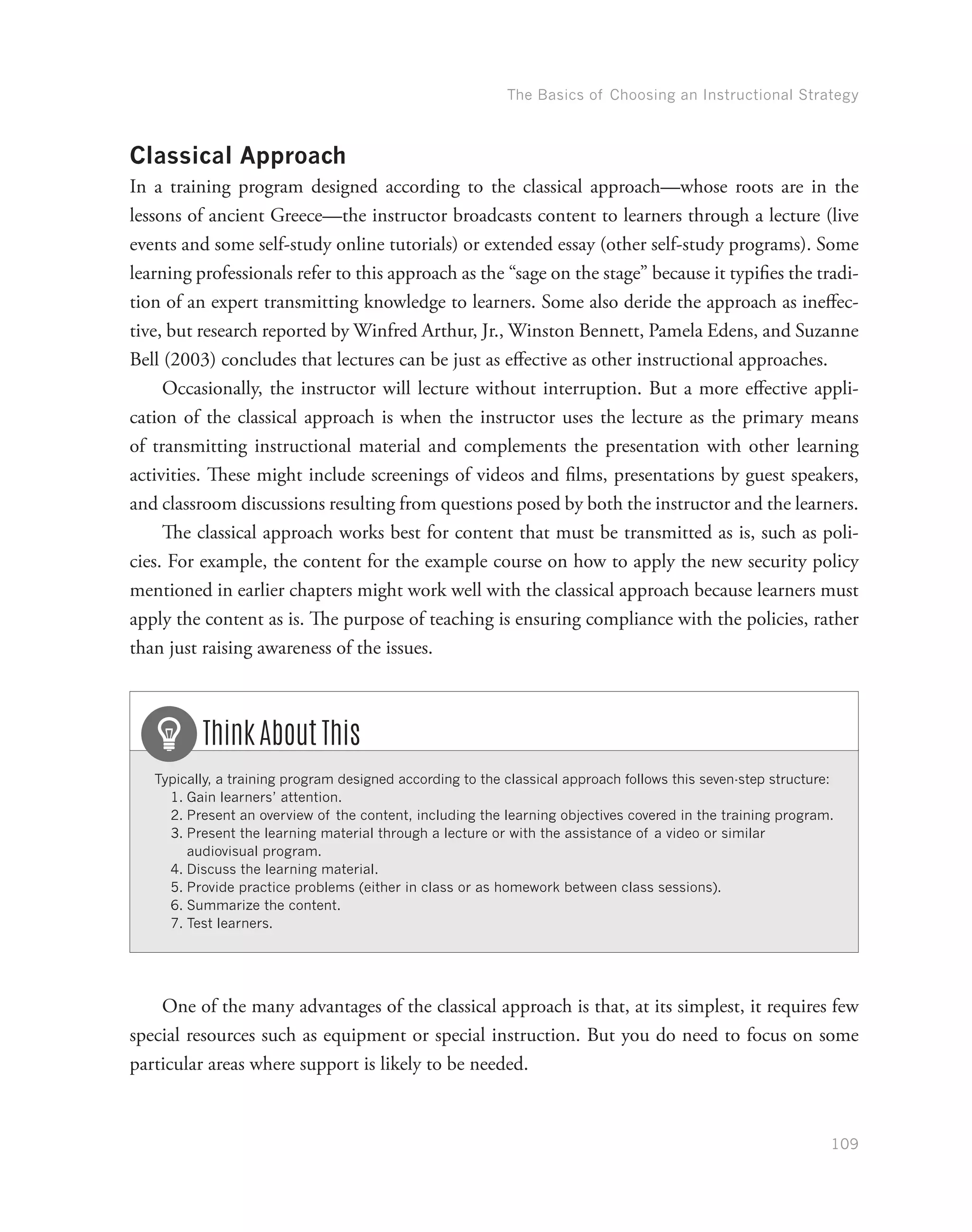 The Basics of Choosing an Instructional Strategy
109
Classical Approach
In a training program designed according to the classical approach—whose roots are in the
lessons of ancient Greece—the instructor broadcasts content to learners through a lecture (live
events and some self-study online tutorials) or extended essay (other self-study programs). Some
learning professionals refer to this approach as the “sage on the stage” because it typifies the tradi-
tion of an expert transmitting knowledge to learners. Some also deride the approach as ineffec-
tive, but research reported by Winfred Arthur, Jr., Winston Bennett, Pamela Edens, and Suzanne
Bell (2003) concludes that lectures can be just as effective as other instructional approaches.
Occasionally, the instructor will lecture without interruption. But a more effective appli-
cation of the classical approach is when the instructor uses the lecture as the primary means
of transmitting instructional material and complements the presentation with other learning
activities. These might include screenings of videos and films, presentations by guest speakers,
and classroom discussions resulting from questions posed by both the instructor and the learners.
The classical approach works best for content that must be transmitted as is, such as poli-
cies. For example, the content for the example course on how to apply the new security policy
mentioned in earlier chapters might work well with the classical approach because learners must
apply the content as is. The purpose of teaching is ensuring compliance with the policies, rather
than just raising awareness of the issues.
Typically, a training program designed according to the classical approach follows this seven-step structure:
1.	Gain learners’ attention.
2.	Present an overview of the content, including the learning objectives covered in the training program.
3.	Present the learning material through a lecture or with the assistance of a video or similar
audiovisual program.
4.	Discuss the learning material.
5.	Provide practice problems (either in class or as homework between class sessions).
6.	Summarize the content.
7.	Test learners.
Think About This
One of the many advantages of the classical approach is that, at its simplest, it requires few
special resources such as equipment or special instruction. But you do need to focus on some
particular areas where support is likely to be needed.
 