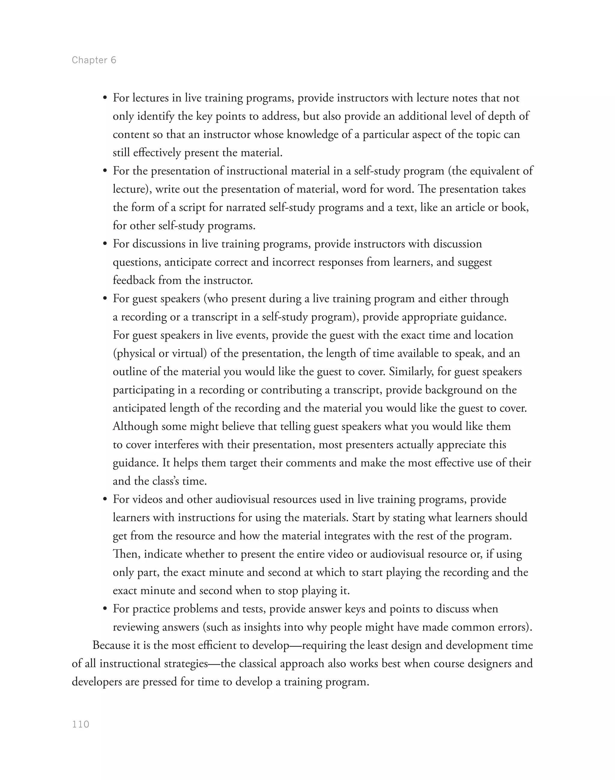 Chapter 6
110
•	 For lectures in live training programs, provide instructors with lecture notes that not
only identify the key points to address, but also provide an additional level of depth of
content so that an instructor whose knowledge of a particular aspect of the topic can
still effectively present the material.
•	 For the presentation of instructional material in a self-study program (the equivalent of
lecture), write out the presentation of material, word for word. The presentation takes
the form of a script for narrated self-study programs and a text, like an article or book,
for other self-study programs.
•	 For discussions in live training programs, provide instructors with discussion
questions, anticipate correct and incorrect responses from learners, and suggest
feedback from the instructor.
•	 For guest speakers (who present during a live training program and either through
a recording or a transcript in a self-study program), provide appropriate guidance.
For guest speakers in live events, provide the guest with the exact time and location
(physical or virtual) of the presentation, the length of time available to speak, and an
outline of the material you would like the guest to cover. Similarly, for guest speakers
participating in a recording or contributing a transcript, provide background on the
anticipated length of the recording and the material you would like the guest to cover.
Although some might believe that telling guest speakers what you would like them
to cover interferes with their presentation, most presenters actually appreciate this
guidance. It helps them target their comments and make the most effective use of their
and the class’s time.
•	 For videos and other audiovisual resources used in live training programs, provide
learners with instructions for using the materials. Start by stating what learners should
get from the resource and how the material integrates with the rest of the program.
Then, indicate whether to present the entire video or audiovisual resource or, if using
only part, the exact minute and second at which to start playing the recording and the
exact minute and second when to stop playing it.
•	 For practice problems and tests, provide answer keys and points to discuss when
reviewing answers (such as insights into why people might have made common errors).
Because it is the most efficient to develop—requiring the least design and development time
of all instructional strategies—the classical approach also works best when course designers and
developers are pressed for time to develop a training program.
 