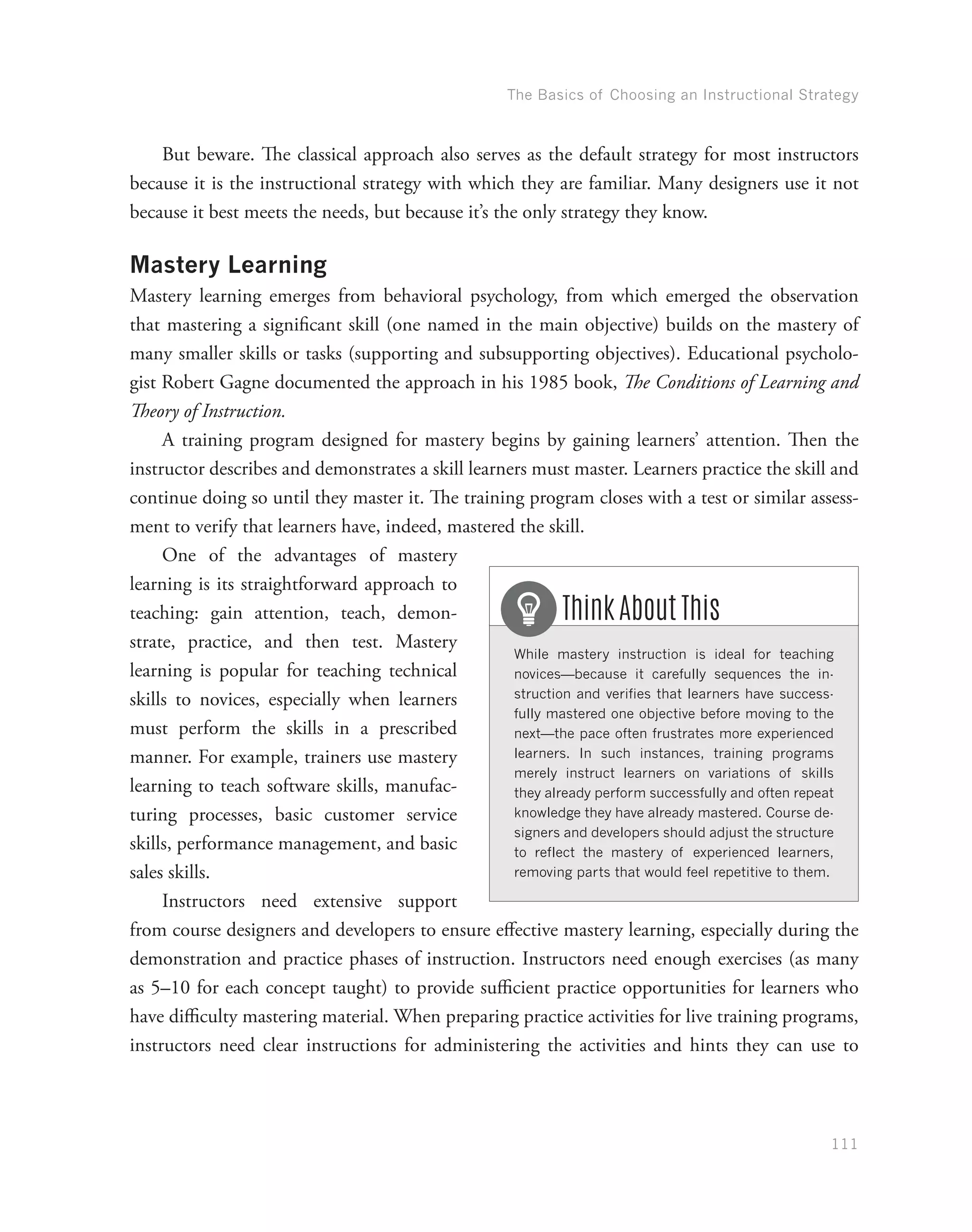 The Basics of Choosing an Instructional Strategy
111
But beware. The classical approach also serves as the default strategy for most instructors
because it is the instructional strategy with which they are familiar. Many designers use it not
because it best meets the needs, but because it’s the only strategy they know.
Mastery Learning
Mastery learning emerges from behavioral psychology, from which emerged the observation
that mastering a significant skill (one named in the main objective) builds on the mastery of
many smaller skills or tasks (supporting and subsupporting objectives). Educational psycholo-
gist Robert Gagne documented the approach in his 1985 book, The Conditions of Learning and
Theory of Instruction.
A training program designed for mastery begins by gaining learners’ attention. Then the
instructor describes and demonstrates a skill learners must master. Learners practice the skill and
continue doing so until they master it. The training program closes with a test or similar assess-
ment to verify that learners have, indeed, mastered the skill.
One of the advantages of mastery
learning is its straightforward approach to
teaching: gain attention, teach, demon-
strate, practice, and then test. Mastery
learning is popular for teaching technical
skills to novices, especially when learners
must perform the skills in a prescribed
manner. For example, trainers use mastery
learning to teach software skills, manufac-
turing processes, basic customer service
skills, performance management, and basic
sales skills.
Instructors need extensive support
from course designers and developers to ensure effective mastery learning, especially during the
demonstration and practice phases of instruction. Instructors need enough exercises (as many
as 5–10 for each concept taught) to provide sufficient practice opportunities for learners who
have difficulty mastering material. When preparing practice activities for live training programs,
instructors need clear instructions for administering the activities and hints they can use to
While mastery instruction is ideal for teaching
novices—because it carefully sequences the in-
struction and verifies that learners have success-
fully mastered one objective before moving to the
next—the pace often frustrates more experienced
learners. In such instances, training programs
merely instruct learners on variations of skills
they already perform successfully and often repeat
knowledge they have already mastered. Course de-
signers and developers should adjust the structure
to reflect the mastery of experienced learners,
removing parts that would feel repetitive to them.
Think About This
 