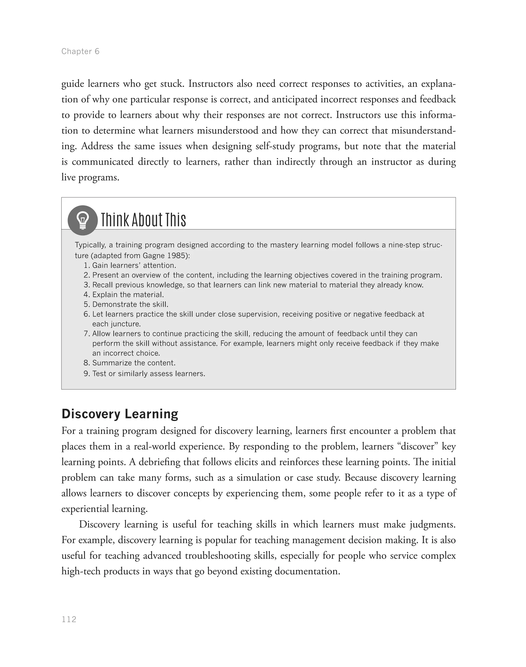 Chapter 6
112
guide learners who get stuck. Instructors also need correct responses to activities, an explana-
tion of why one particular response is correct, and anticipated incorrect responses and feedback
to provide to learners about why their responses are not correct. Instructors use this informa-
tion to determine what learners misunderstood and how they can correct that misunderstand-
ing. Address the same issues when designing self-study programs, but note that the material
is communicated directly to learners, rather than indirectly through an instructor as during
live programs.
Typically, a training program designed according to the mastery learning model follows a nine-step struc-
ture (adapted from Gagne 1985):
1.	Gain learners’ attention.
2.	Present an overview of the content, including the learning objectives covered in the training program.
3.	Recall previous knowledge, so that learners can link new material to material they already know.
4.	Explain the material.
5.	Demonstrate the skill.
6.	Let learners practice the skill under close supervision, receiving positive or negative feedback at
each juncture.
7.	Allow learners to continue practicing the skill, reducing the amount of feedback until they can
perform the skill without assistance. For example, learners might only receive feedback if they make
an incorrect choice.
8.	Summarize the content.
9.	Test or similarly assess learners.
Think About This
Discovery Learning
For a training program designed for discovery learning, learners first encounter a problem that
places them in a real-world experience. By responding to the problem, learners “discover” key
learning points. A debriefing that follows elicits and reinforces these learning points. The initial
problem can take many forms, such as a simulation or case study. Because discovery learning
allows learners to discover concepts by experiencing them, some people refer to it as a type of
experiential learning.
Discovery learning is useful for teaching skills in which learners must make judgments.
For example, discovery learning is popular for teaching management decision making. It is also
useful for teaching advanced troubleshooting skills, especially for people who service complex
high-tech products in ways that go beyond existing documentation.
 