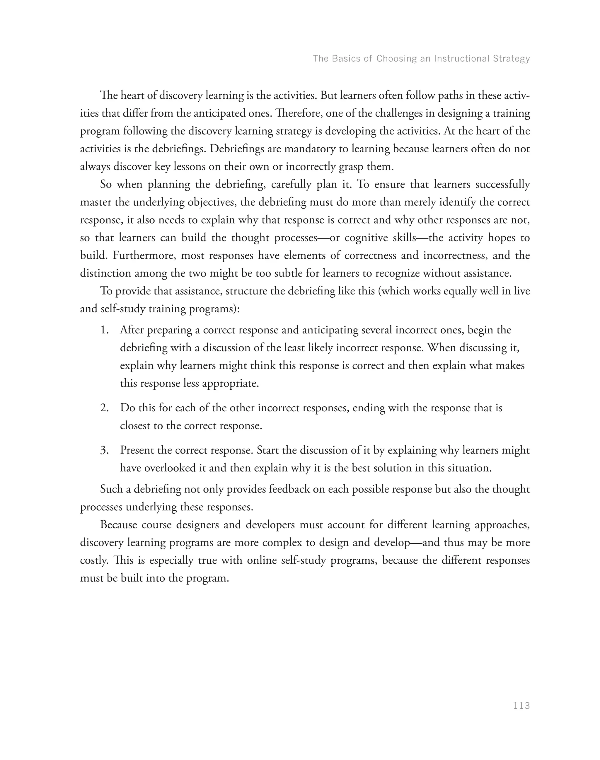 The Basics of Choosing an Instructional Strategy
113
The heart of discovery learning is the activities. But learners often follow paths in these activ-
ities that differ from the anticipated ones. Therefore, one of the challenges in designing a training
program following the discovery learning strategy is developing the activities. At the heart of the
activities is the debriefings. Debriefings are mandatory to learning because learners often do not
always discover key lessons on their own or incorrectly grasp them.
So when planning the debriefing, carefully plan it. To ensure that learners successfully
master the underlying objectives, the debriefing must do more than merely identify the correct
response, it also needs to explain why that response is correct and why other responses are not,
so that learners can build the thought processes—or cognitive skills—the activity hopes to
build. Furthermore, most responses have elements of correctness and incorrectness, and the
distinction among the two might be too subtle for learners to recognize without assistance.
To provide that assistance, structure the debriefing like this (which works equally well in live
and self-study training programs):
1.	 After preparing a correct response and anticipating several incorrect ones, begin the
debriefing with a discussion of the least likely incorrect response. When discussing it,
explain why learners might think this response is correct and then explain what makes
this response less appropriate.
2.	 Do this for each of the other incorrect responses, ending with the response that is
closest to the correct response.
3.	 Present the correct response. Start the discussion of it by explaining why learners might
have overlooked it and then explain why it is the best solution in this situation.
Such a debriefing not only provides feedback on each possible response but also the thought
processes underlying these responses.
Because course designers and developers must account for different learning approaches,
discovery learning programs are more complex to design and develop—and thus may be more
costly. This is especially true with online self-study programs, because the different responses
must be built into the program.
 