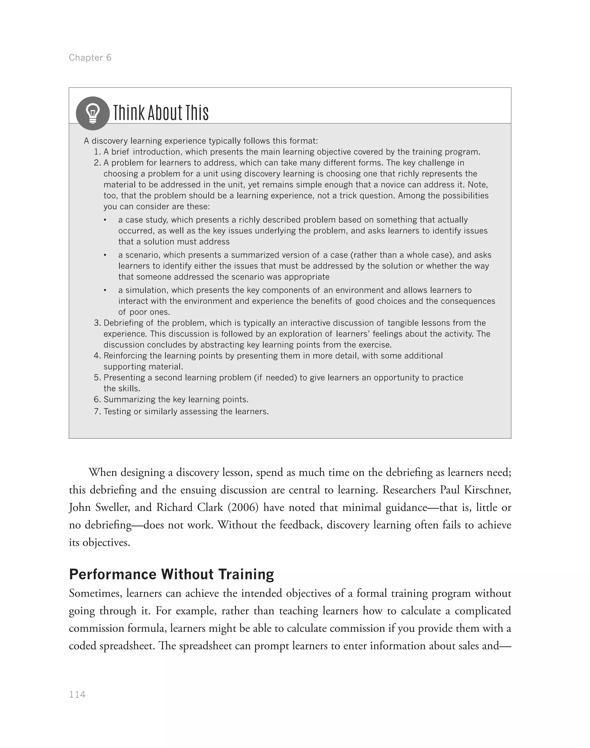 Chapter 6
114
A discovery learning experience typically follows this format:
1.	A brief introduction, which presents the main learning objective covered by the training program.
2.	A problem for learners to address, which can take many different forms. The key challenge in
choosing a problem for a unit using discovery learning is choosing one that richly represents the
material to be addressed in the unit, yet remains simple enough that a novice can address it. Note,
too, that the problem should be a learning experience, not a trick question. Among the possibilities
you can consider are these:
•	 a case study, which presents a richly described problem based on something that actually
occurred, as well as the key issues underlying the problem, and asks learners to identify issues
that a solution must address
•	 a scenario, which presents a summarized version of a case (rather than a whole case), and asks
learners to identify either the issues that must be addressed by the solution or whether the way
that someone addressed the scenario was appropriate
•	 a simulation, which presents the key components of an environment and allows learners to
interact with the environment and experience the benefits of good choices and the consequences
of poor ones.
3.	Debriefing of the problem, which is typically an interactive discussion of tangible lessons from the
experience. This discussion is followed by an exploration of learners’ feelings about the activity. The
discussion concludes by abstracting key learning points from the exercise.
4.	Reinforcing the learning points by presenting them in more detail, with some additional
supporting material.
5.	Presenting a second learning problem (if needed) to give learners an opportunity to practice
the skills.
6.	Summarizing the key learning points.
7.	Testing or similarly assessing the learners.
Think About This
When designing a discovery lesson, spend as much time on the debriefing as learners need;
this debriefing and the ensuing discussion are central to learning. Researchers Paul Kirschner,
John Sweller, and Richard Clark (2006) have noted that minimal guidance—that is, little or
no debriefing—does not work. Without the feedback, discovery learning often fails to achieve
its objectives.
Performance Without Training
Sometimes, learners can achieve the intended objectives of a formal training program without
going through it. For example, rather than teaching learners how to calculate a complicated
commission formula, learners might be able to calculate commission if you provide them with a
coded spreadsheet. The spreadsheet can prompt learners to enter information about sales and—
 