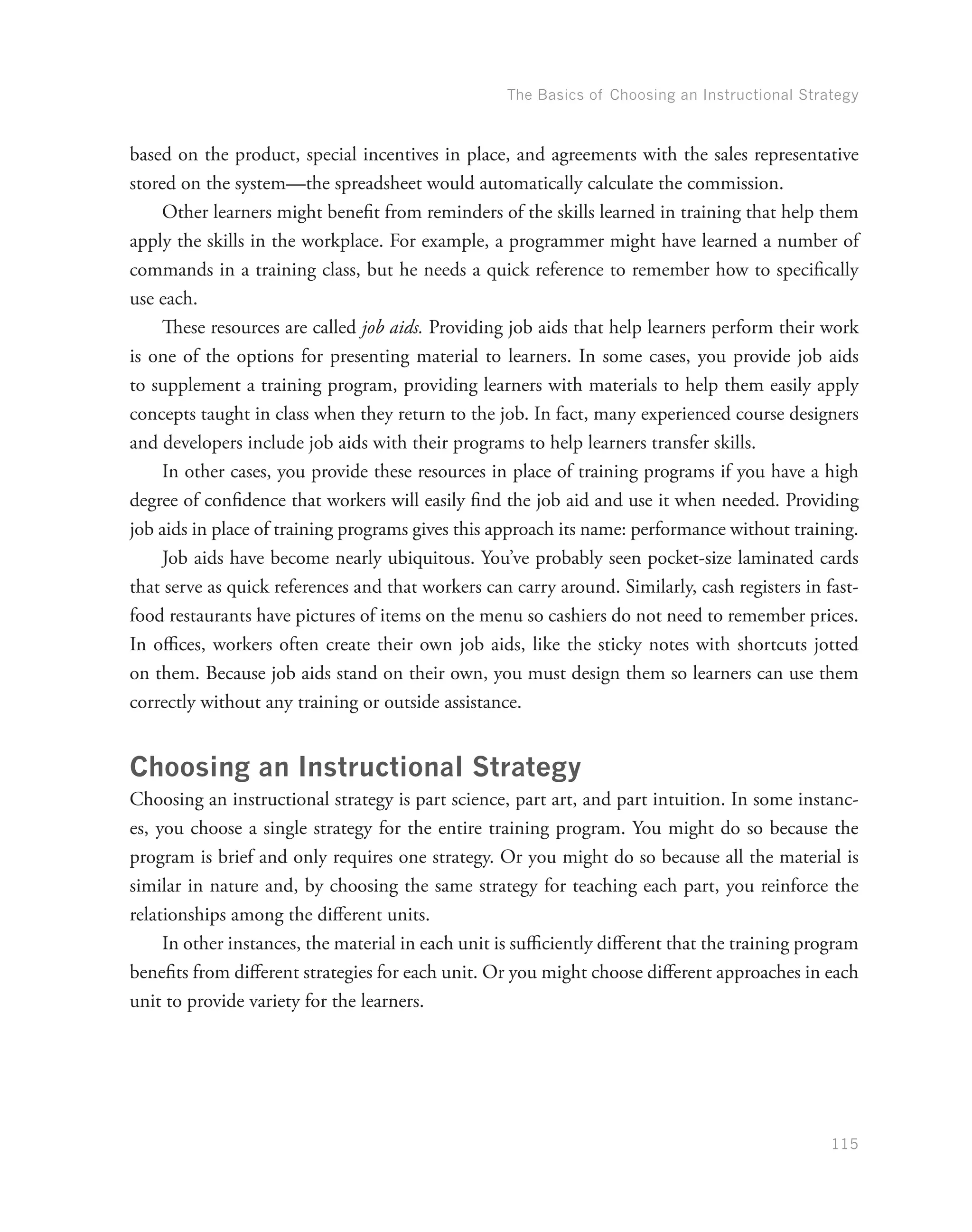 The Basics of Choosing an Instructional Strategy
115
based on the product, special incentives in place, and agreements with the sales representative
stored on the system—the spreadsheet would automatically calculate the commission.
Other learners might benefit from reminders of the skills learned in training that help them
apply the skills in the workplace. For example, a programmer might have learned a number of
commands in a training class, but he needs a quick reference to remember how to specifically
use each.
These resources are called job aids. Providing job aids that help learners perform their work
is one of the options for presenting material to learners. In some cases, you provide job aids
to supplement a training program, providing learners with materials to help them easily apply
concepts taught in class when they return to the job. In fact, many experienced course designers
and developers include job aids with their programs to help learners transfer skills.
In other cases, you provide these resources in place of training programs if you have a high
degree of confidence that workers will easily find the job aid and use it when needed. Providing
job aids in place of training programs gives this approach its name: performance without training.
Job aids have become nearly ubiquitous. You’ve probably seen pocket-size laminated cards
that serve as quick references and that workers can carry around. Similarly, cash registers in fast-
food restaurants have pictures of items on the menu so cashiers do not need to remember prices.
In offices, workers often create their own job aids, like the sticky notes with shortcuts jotted
on them. Because job aids stand on their own, you must design them so learners can use them
correctly without any training or outside assistance.
Choosing an Instructional Strategy
Choosing an instructional strategy is part science, part art, and part intuition. In some instanc-
es, you choose a single strategy for the entire training program. You might do so because the
program is brief and only requires one strategy. Or you might do so because all the material is
similar in nature and, by choosing the same strategy for teaching each part, you reinforce the
relationships among the different units.
In other instances, the material in each unit is sufficiently different that the training program
benefits from different strategies for each unit. Or you might choose different approaches in each
unit to provide variety for the learners.
 