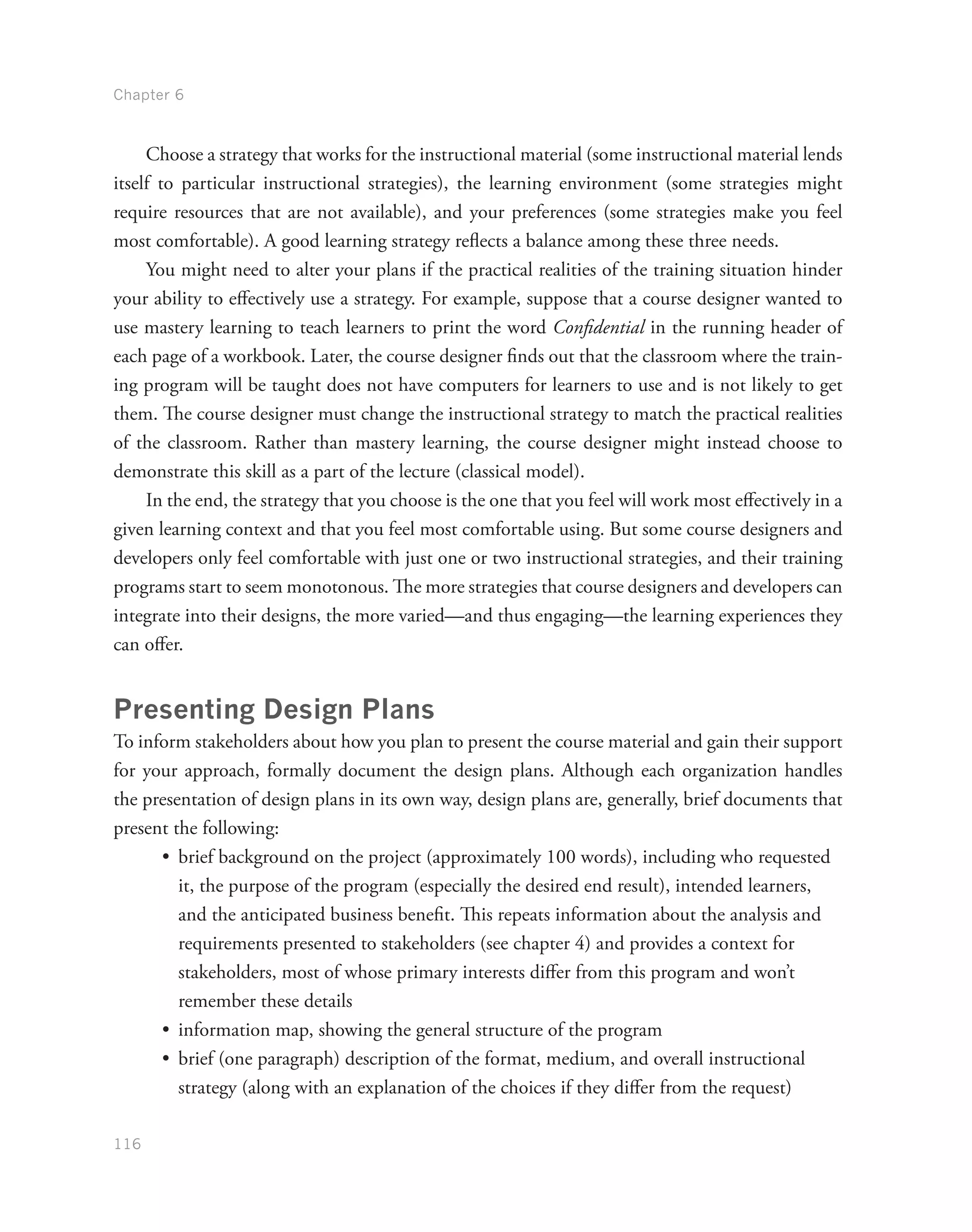 Chapter 6
116
Choose a strategy that works for the instructional material (some instructional material lends
itself to particular instructional strategies), the learning environment (some strategies might
require resources that are not available), and your preferences (some strategies make you feel
most comfortable). A good learning strategy reflects a balance among these three needs.
You might need to alter your plans if the practical realities of the training situation hinder
your ability to effectively use a strategy. For example, suppose that a course designer wanted to
use mastery learning to teach learners to print the word Confidential in the running header of
each page of a workbook. Later, the course designer finds out that the classroom where the train-
ing program will be taught does not have computers for learners to use and is not likely to get
them. The course designer must change the instructional strategy to match the practical realities
of the classroom. Rather than mastery learning, the course designer might instead choose to
demonstrate this skill as a part of the lecture (classical model).
In the end, the strategy that you choose is the one that you feel will work most effectively in a
given learning context and that you feel most comfortable using. But some course designers and
developers only feel comfortable with just one or two instructional strategies, and their training
programs start to seem monotonous. The more strategies that course designers and developers can
integrate into their designs, the more varied—and thus engaging—the learning experiences they
can offer.
Presenting Design Plans
To inform stakeholders about how you plan to present the course material and gain their support
for your approach, formally document the design plans. Although each organization handles
the presentation of design plans in its own way, design plans are, generally, brief documents that
present the following:
•	 brief background on the project (approximately 100 words), including who requested
it, the purpose of the program (especially the desired end result), intended learners,
and the anticipated business benefit. This repeats information about the analysis and
requirements presented to stakeholders (see chapter 4) and provides a context for
stakeholders, most of whose primary interests differ from this program and won’t
remember these details
•	 information map, showing the general structure of the program
•	 brief (one paragraph) description of the format, medium, and overall instructional
strategy (along with an explanation of the choices if they differ from the request)
 