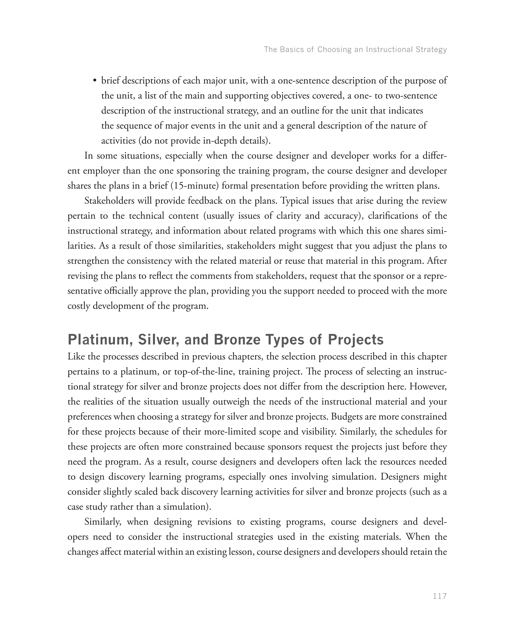 The Basics of Choosing an Instructional Strategy
117
•	 brief descriptions of each major unit, with a one-sentence description of the purpose of
the unit, a list of the main and supporting objectives covered, a one- to two-sentence
description of the instructional strategy, and an outline for the unit that indicates
the sequence of major events in the unit and a general description of the nature of
activities (do not provide in-depth details).
In some situations, especially when the course designer and developer works for a differ-
ent employer than the one sponsoring the training program, the course designer and developer
shares the plans in a brief (15-minute) formal presentation before providing the written plans.
Stakeholders will provide feedback on the plans. Typical issues that arise during the review
pertain to the technical content (usually issues of clarity and accuracy), clarifications of the
instructional strategy, and information about related programs with which this one shares simi-
larities. As a result of those similarities, stakeholders might suggest that you adjust the plans to
strengthen the consistency with the related material or reuse that material in this program. After
revising the plans to reflect the comments from stakeholders, request that the sponsor or a repre-
sentative officially approve the plan, providing you the support needed to proceed with the more
costly development of the program.
Platinum, Silver, and Bronze Types of Projects
Like the processes described in previous chapters, the selection process described in this chapter
pertains to a platinum, or top-of-the-line, training project. The process of selecting an instruc-
tional strategy for silver and bronze projects does not differ from the description here. However,
the realities of the situation usually outweigh the needs of the instructional material and your
preferences when choosing a strategy for silver and bronze projects. Budgets are more constrained
for these projects because of their more-limited scope and visibility. Similarly, the schedules for
these projects are often more constrained because sponsors request the projects just before they
need the program. As a result, course designers and developers often lack the resources needed
to design discovery learning programs, especially ones involving simulation. Designers might
consider slightly scaled back discovery learning activities for silver and bronze projects (such as a
case study rather than a simulation).
Similarly, when designing revisions to existing programs, course designers and devel-
opers need to consider the instructional strategies used in the existing materials. When the
changes affect material within an existing lesson, course designers and developers should retain the
 