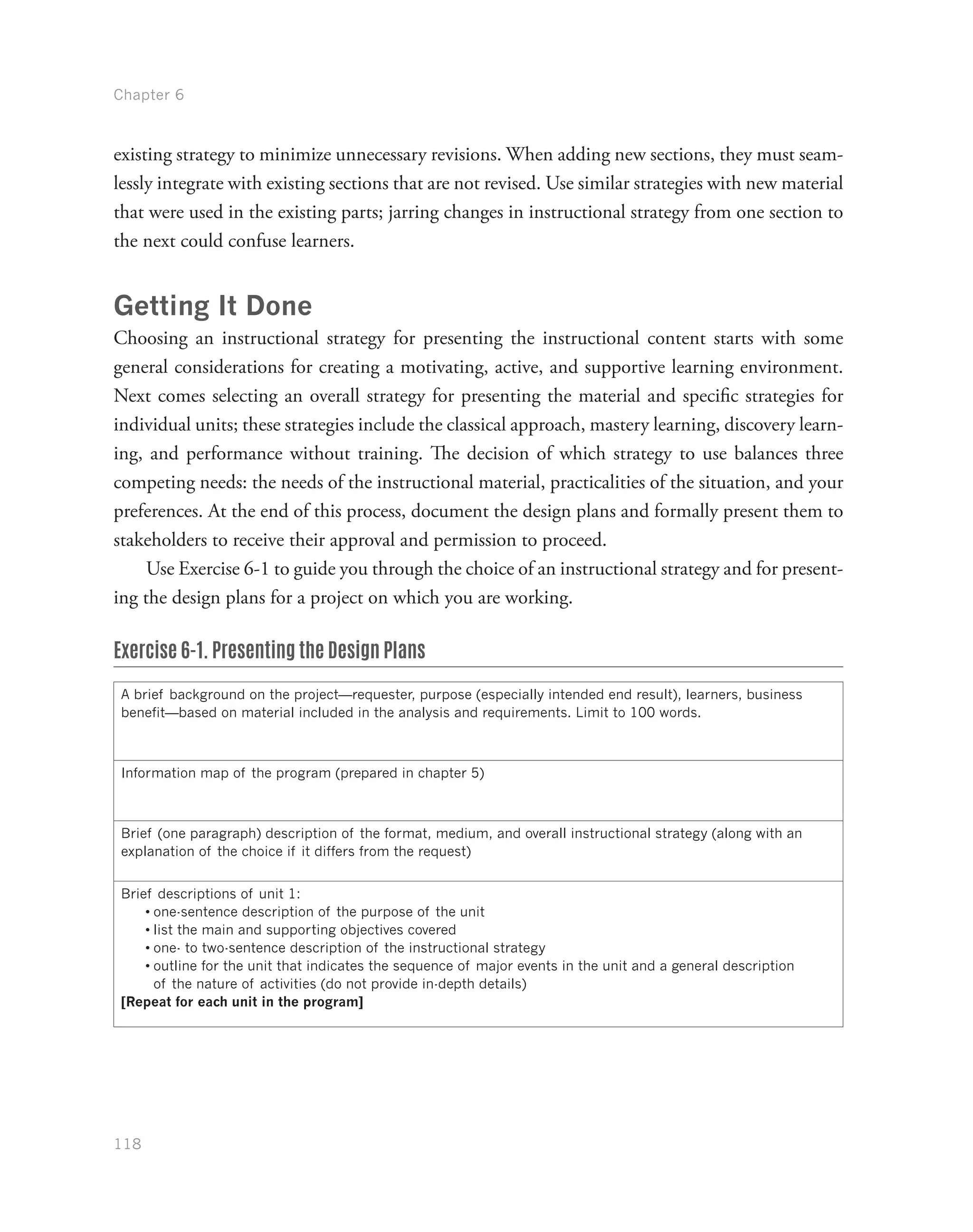 Chapter 6
118
existing strategy to minimize unnecessary revisions. When adding new sections, they must seam-
lessly integrate with existing sections that are not revised. Use similar strategies with new material
that were used in the existing parts; jarring changes in instructional strategy from one section to
the next could confuse learners.
Getting It Done
Choosing an instructional strategy for presenting the instructional content starts with some
general considerations for creating a motivating, active, and supportive learning environment.
Next comes selecting an overall strategy for presenting the material and specific strategies for
individual units; these strategies include the classical approach, mastery learning, discovery learn-
ing, and performance without training. The decision of which strategy to use balances three
competing needs: the needs of the instructional material, practicalities of the situation, and your
preferences. At the end of this process, document the design plans and formally present them to
stakeholders to receive their approval and permission to proceed.
Use Exercise 6-1 to guide you through the choice of an instructional strategy and for present-
ing the design plans for a project on which you are working.
Exercise 6-1. Presenting the Design Plans
A brief background on the project—requester, purpose (especially intended end result), learners, business
benefit—based on material included in the analysis and requirements. Limit to 100 words.
Information map of the program (prepared in chapter 5)
Brief (one paragraph) description of the format, medium, and overall instructional strategy (along with an
explanation of the choice if it differs from the request)
Brief descriptions of unit 1:
•	one-sentence description of the purpose of the unit
•	list the main and supporting objectives covered
•	one- to two-sentence description of the instructional strategy
•	outline for the unit that indicates the sequence of major events in the unit and a general description
of the nature of activities (do not provide in-depth details)
[Repeat for each unit in the program]
 