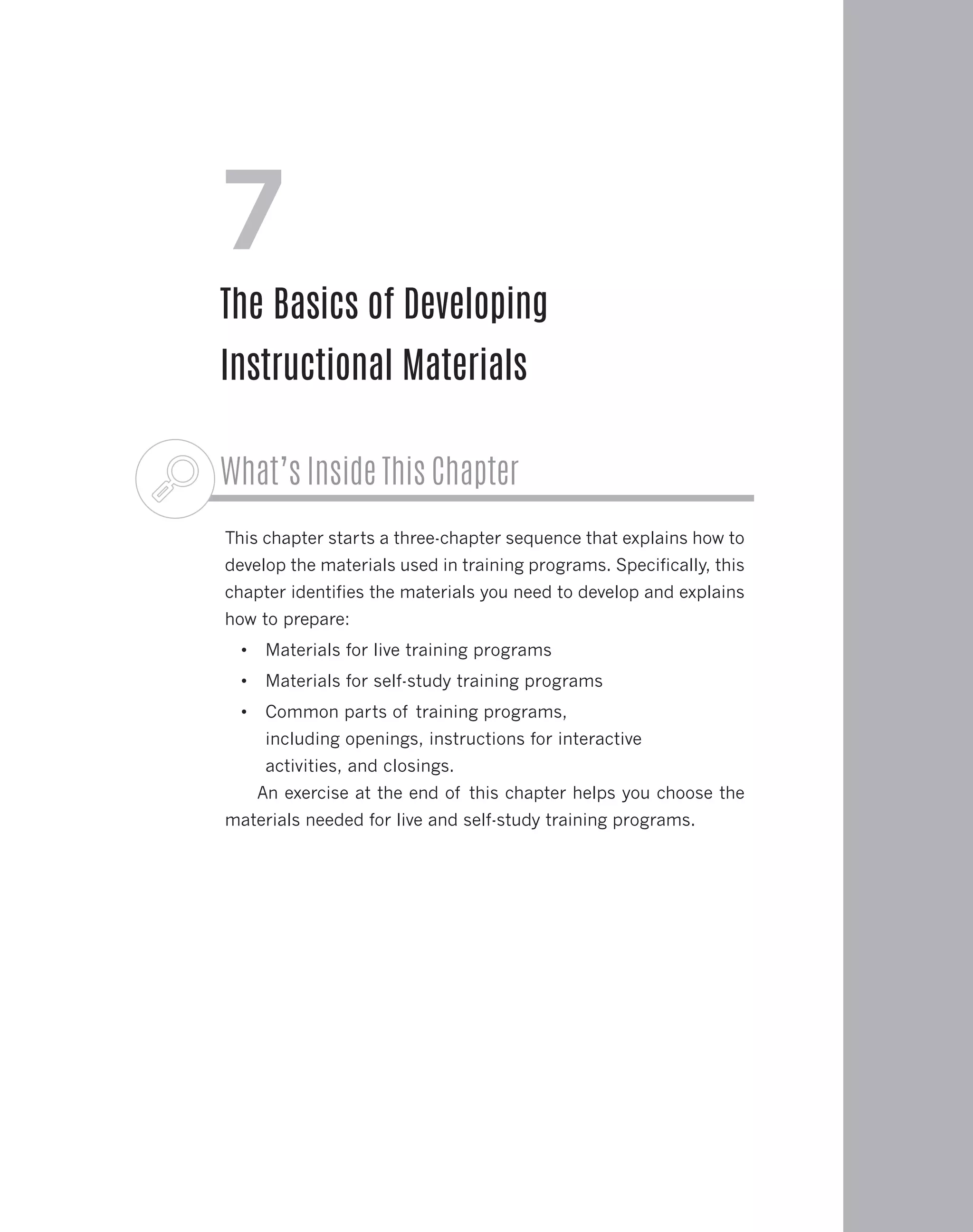 What’s Inside This Chapter
This chapter starts a three-chapter sequence that explains how to
develop the materials used in training programs. Specifically, this
chapter identifies the materials you need to develop and explains
how to prepare:
•	 Materials for live training programs
•	 Materials for self-study training programs
•	 Common parts of training programs,
including openings, instructions for interactive
activities, and closings.
An exercise at the end of this chapter helps you choose the
materials needed for live and self-study training programs.
7
The Basics of Developing
Instructional Materials
 